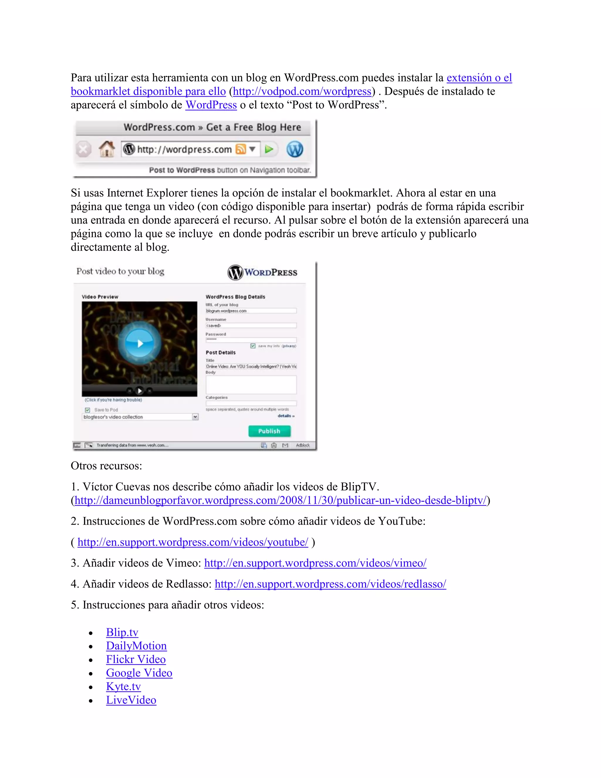 Para utilizar esta herramienta con un blog en WordPress.com puedes instalar la extensión o el
bookmarklet disponible para ello (http://vodpod.com/wordpress) . Después de instalado te
aparecerá el símbolo de WordPress o el texto “Post to WordPress”.




Si usas Internet Explorer tienes la opción de instalar el bookmarklet. Ahora al estar en una
página que tenga un video (con código disponible para insertar) podrás de forma rápida escribir
una entrada en donde aparecerá el recurso. Al pulsar sobre el botón de la extensión aparecerá una
página como la que se incluye en donde podrás escribir un breve artículo y publicarlo
directamente al blog.




Otros recursos:
1. Víctor Cuevas nos describe cómo añadir los videos de BlipTV.
(http://dameunblogporfavor.wordpress.com/2008/11/30/publicar-un-video-desde-bliptv/)
2. Instrucciones de WordPress.com sobre cómo añadir videos de YouTube:
( http://en.support.wordpress.com/videos/youtube/ )
3. Añadir videos de Vimeo: http://en.support.wordpress.com/videos/vimeo/
4. Añadir videos de Redlasso: http://en.support.wordpress.com/videos/redlasso/
5. Instrucciones para añadir otros videos:

      Blip.tv
      DailyMotion
      Flickr Video
      Google Video
      Kyte.tv
      LiveVideo
 