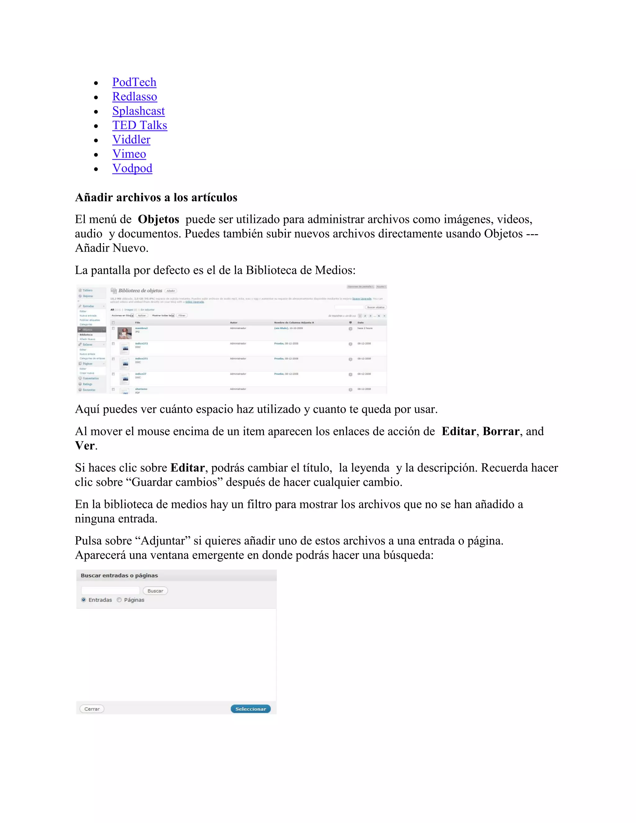   PodTech
      Redlasso
      Splashcast
      TED Talks
      Viddler
      Vimeo
      Vodpod

Añadir archivos a los artículos
El menú de Objetos puede ser utilizado para administrar archivos como imágenes, videos,
audio y documentos. Puedes también subir nuevos archivos directamente usando Objetos ---
Añadir Nuevo.
La pantalla por defecto es el de la Biblioteca de Medios:




Aquí puedes ver cuánto espacio haz utilizado y cuanto te queda por usar.
Al mover el mouse encima de un item aparecen los enlaces de acción de Editar, Borrar, and
Ver.
Si haces clic sobre Editar, podrás cambiar el título, la leyenda y la descripción. Recuerda hacer
clic sobre “Guardar cambios” después de hacer cualquier cambio.
En la biblioteca de medios hay un filtro para mostrar los archivos que no se han añadido a
ninguna entrada.
Pulsa sobre “Adjuntar” si quieres añadir uno de estos archivos a una entrada o página.
Aparecerá una ventana emergente en donde podrás hacer una búsqueda:
 