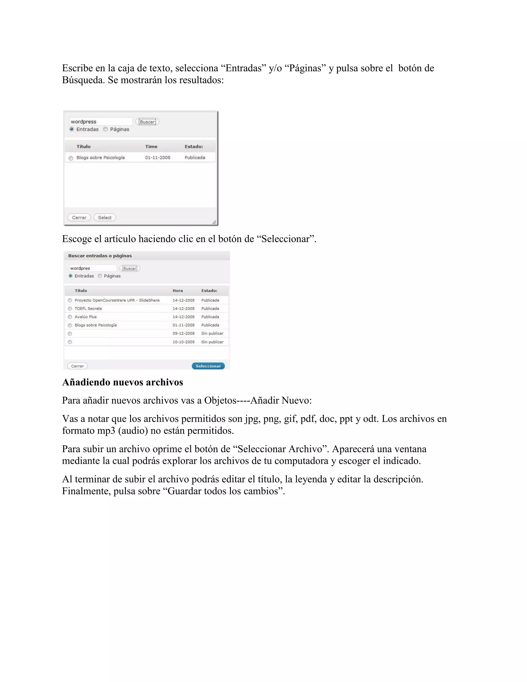 Escribe en la caja de texto, selecciona “Entradas” y/o “Páginas” y pulsa sobre el botón de
Búsqueda. Se mostrarán los resultados:




Escoge el artículo haciendo clic en el botón de “Seleccionar”.




Añadiendo nuevos archivos
Para añadir nuevos archivos vas a Objetos----Añadir Nuevo:
Vas a notar que los archivos permitidos son jpg, png, gif, pdf, doc, ppt y odt. Los archivos en
formato mp3 (audio) no están permitidos.
Para subir un archivo oprime el botón de “Seleccionar Archivo”. Aparecerá una ventana
mediante la cual podrás explorar los archivos de tu computadora y escoger el indicado.
Al terminar de subir el archivo podrás editar el título, la leyenda y editar la descripción.
Finalmente, pulsa sobre “Guardar todos los cambios”.
 