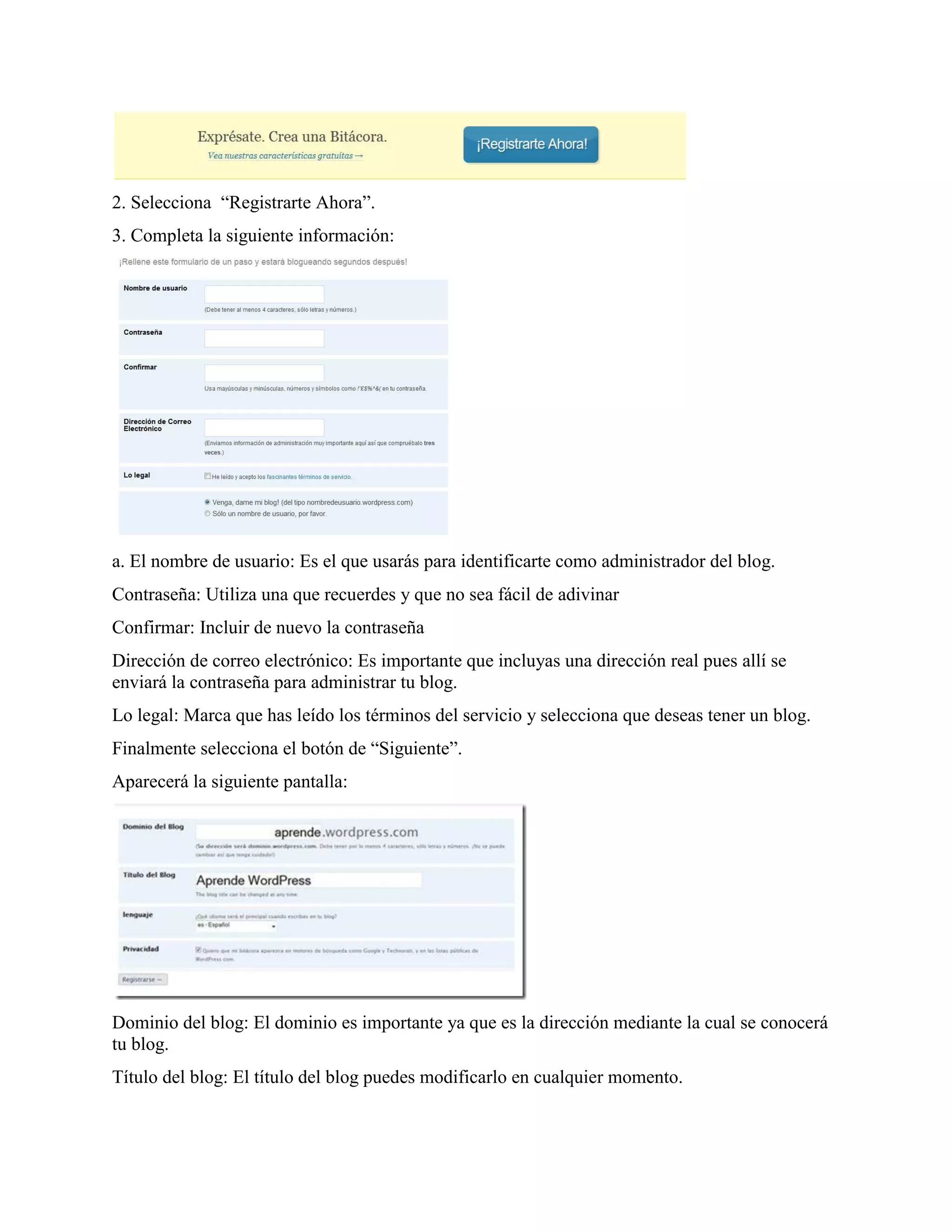 2. Selecciona “Registrarte Ahora”.
3. Completa la siguiente información:




a. El nombre de usuario: Es el que usarás para identificarte como administrador del blog.
Contraseña: Utiliza una que recuerdes y que no sea fácil de adivinar
Confirmar: Incluir de nuevo la contraseña
Dirección de correo electrónico: Es importante que incluyas una dirección real pues allí se
enviará la contraseña para administrar tu blog.
Lo legal: Marca que has leído los términos del servicio y selecciona que deseas tener un blog.
Finalmente selecciona el botón de “Siguiente”.
Aparecerá la siguiente pantalla:




Dominio del blog: El dominio es importante ya que es la dirección mediante la cual se conocerá
tu blog.
Título del blog: El título del blog puedes modificarlo en cualquier momento.
 