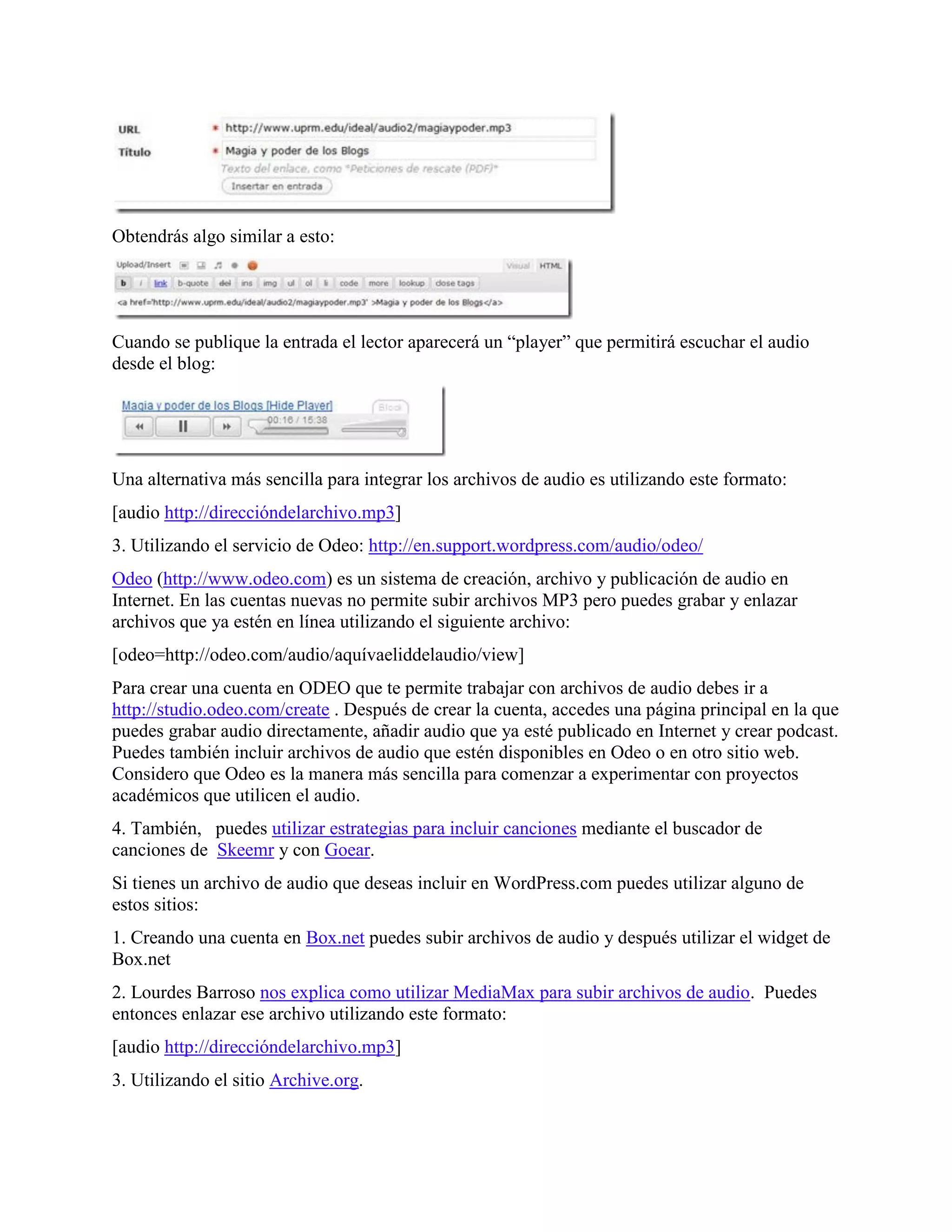 Obtendrás algo similar a esto:




Cuando se publique la entrada el lector aparecerá un “player” que permitirá escuchar el audio
desde el blog:




Una alternativa más sencilla para integrar los archivos de audio es utilizando este formato:
[audio http://direccióndelarchivo.mp3]
3. Utilizando el servicio de Odeo: http://en.support.wordpress.com/audio/odeo/
Odeo (http://www.odeo.com) es un sistema de creación, archivo y publicación de audio en
Internet. En las cuentas nuevas no permite subir archivos MP3 pero puedes grabar y enlazar
archivos que ya estén en línea utilizando el siguiente archivo:
[odeo=http://odeo.com/audio/aquívaeliddelaudio/view]
Para crear una cuenta en ODEO que te permite trabajar con archivos de audio debes ir a
http://studio.odeo.com/create . Después de crear la cuenta, accedes una página principal en la que
puedes grabar audio directamente, añadir audio que ya esté publicado en Internet y crear podcast.
Puedes también incluir archivos de audio que estén disponibles en Odeo o en otro sitio web.
Considero que Odeo es la manera más sencilla para comenzar a experimentar con proyectos
académicos que utilicen el audio.
4. También, puedes utilizar estrategias para incluir canciones mediante el buscador de
canciones de Skeemr y con Goear.
Si tienes un archivo de audio que deseas incluir en WordPress.com puedes utilizar alguno de
estos sitios:
1. Creando una cuenta en Box.net puedes subir archivos de audio y después utilizar el widget de
Box.net
2. Lourdes Barroso nos explica como utilizar MediaMax para subir archivos de audio. Puedes
entonces enlazar ese archivo utilizando este formato:
[audio http://direccióndelarchivo.mp3]
3. Utilizando el sitio Archive.org.
 
