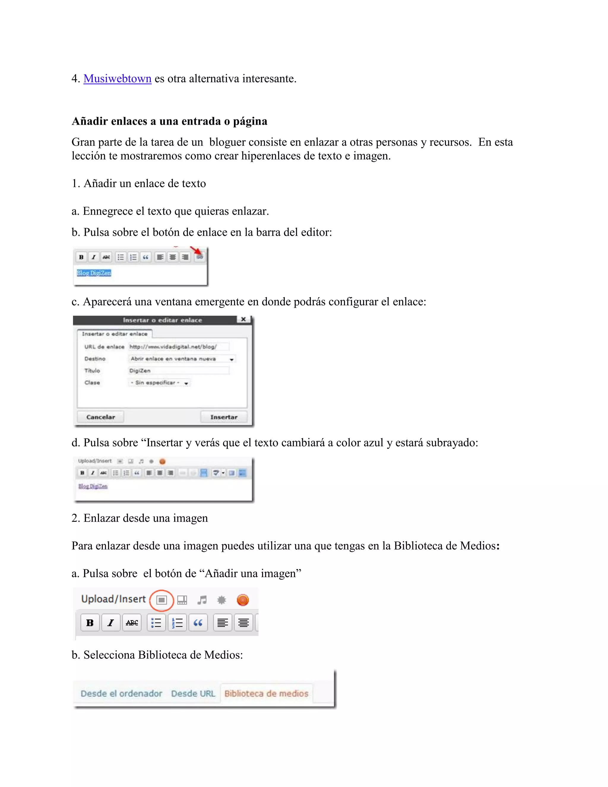 4. Musiwebtown es otra alternativa interesante.


Añadir enlaces a una entrada o página
Gran parte de la tarea de un bloguer consiste en enlazar a otras personas y recursos. En esta
lección te mostraremos como crear hiperenlaces de texto e imagen.

1. Añadir un enlace de texto

a. Ennegrece el texto que quieras enlazar.
b. Pulsa sobre el botón de enlace en la barra del editor:




c. Aparecerá una ventana emergente en donde podrás configurar el enlace:




d. Pulsa sobre “Insertar y verás que el texto cambiará a color azul y estará subrayado:




2. Enlazar desde una imagen

Para enlazar desde una imagen puedes utilizar una que tengas en la Biblioteca de Medios:

a. Pulsa sobre el botón de “Añadir una imagen”




b. Selecciona Biblioteca de Medios:
 