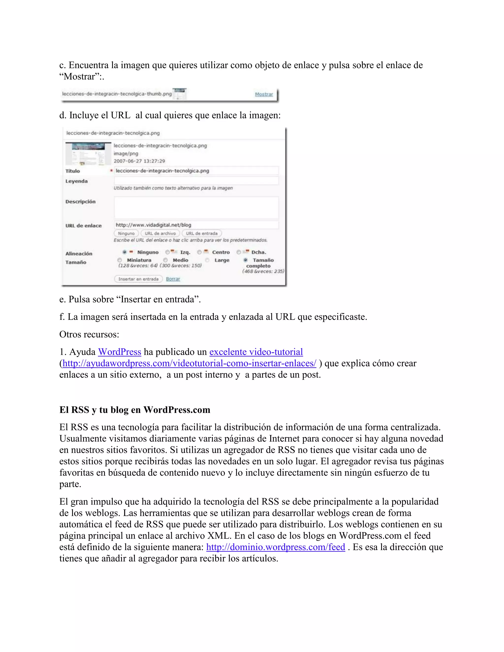 c. Encuentra la imagen que quieres utilizar como objeto de enlace y pulsa sobre el enlace de
“Mostrar”:.


d. Incluye el URL al cual quieres que enlace la imagen:




e. Pulsa sobre “Insertar en entrada”.
f. La imagen será insertada en la entrada y enlazada al URL que especificaste.
Otros recursos:
1. Ayuda WordPress ha publicado un excelente video-tutorial
(http://ayudawordpress.com/videotutorial-como-insertar-enlaces/ ) que explica cómo crear
enlaces a un sitio externo, a un post interno y a partes de un post.


El RSS y tu blog en WordPress.com
El RSS es una tecnología para facilitar la distribución de información de una forma centralizada.
Usualmente visitamos diariamente varias páginas de Internet para conocer si hay alguna novedad
en nuestros sitios favoritos. Si utilizas un agregador de RSS no tienes que visitar cada uno de
estos sitios porque recibirás todas las novedades en un solo lugar. El agregador revisa tus páginas
favoritas en búsqueda de contenido nuevo y lo incluye directamente sin ningún esfuerzo de tu
parte.
El gran impulso que ha adquirido la tecnología del RSS se debe principalmente a la popularidad
de los weblogs. Las herramientas que se utilizan para desarrollar weblogs crean de forma
automática el feed de RSS que puede ser utilizado para distribuirlo. Los weblogs contienen en su
página principal un enlace al archivo XML. En el caso de los blogs en WordPress.com el feed
está definido de la siguiente manera: http://dominio.wordpress.com/feed . Es esa la dirección que
tienes que añadir al agregador para recibir los artículos.
 