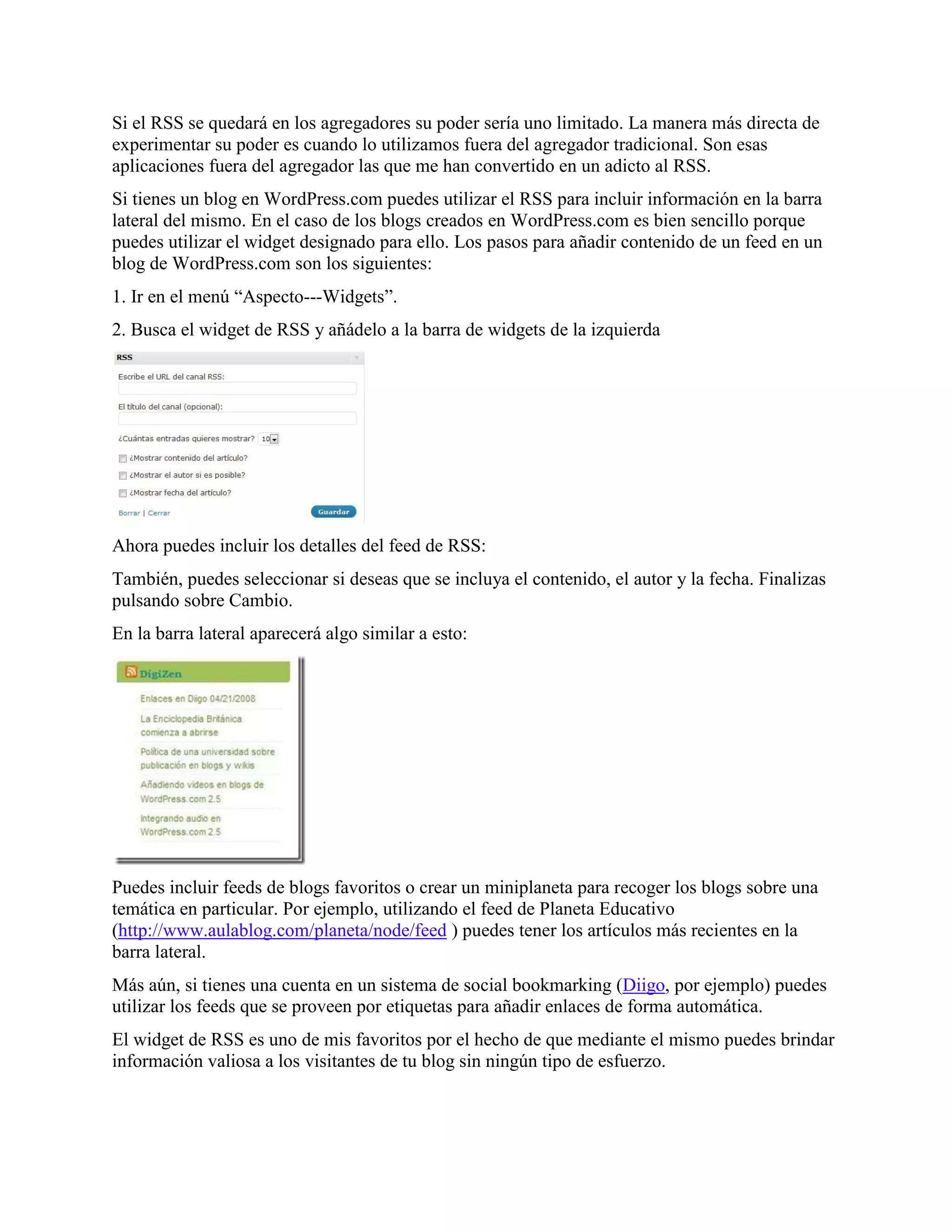 Si el RSS se quedará en los agregadores su poder sería uno limitado. La manera más directa de
experimentar su poder es cuando lo utilizamos fuera del agregador tradicional. Son esas
aplicaciones fuera del agregador las que me han convertido en un adicto al RSS.
Si tienes un blog en WordPress.com puedes utilizar el RSS para incluir información en la barra
lateral del mismo. En el caso de los blogs creados en WordPress.com es bien sencillo porque
puedes utilizar el widget designado para ello. Los pasos para añadir contenido de un feed en un
blog de WordPress.com son los siguientes:
1. Ir en el menú “Aspecto---Widgets”.
2. Busca el widget de RSS y añádelo a la barra de widgets de la izquierda




Ahora puedes incluir los detalles del feed de RSS:
También, puedes seleccionar si deseas que se incluya el contenido, el autor y la fecha. Finalizas
pulsando sobre Cambio.
En la barra lateral aparecerá algo similar a esto:




Puedes incluir feeds de blogs favoritos o crear un miniplaneta para recoger los blogs sobre una
temática en particular. Por ejemplo, utilizando el feed de Planeta Educativo
(http://www.aulablog.com/planeta/node/feed ) puedes tener los artículos más recientes en la
barra lateral.
Más aún, si tienes una cuenta en un sistema de social bookmarking (Diigo, por ejemplo) puedes
utilizar los feeds que se proveen por etiquetas para añadir enlaces de forma automática.
El widget de RSS es uno de mis favoritos por el hecho de que mediante el mismo puedes brindar
información valiosa a los visitantes de tu blog sin ningún tipo de esfuerzo.
 