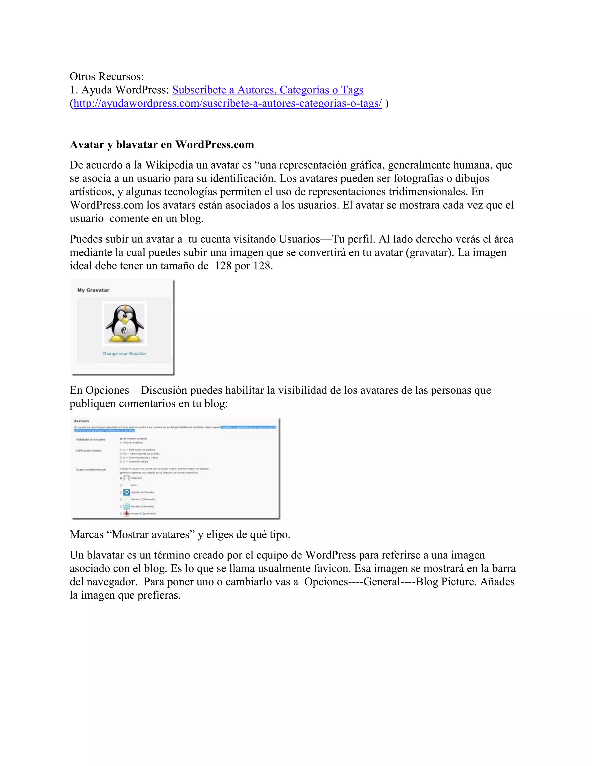 Otros Recursos:
1. Ayuda WordPress: Subscríbete a Autores, Categorías o Tags
(http://ayudawordpress.com/suscribete-a-autores-categorias-o-tags/ )


Avatar y blavatar en WordPress.com
De acuerdo a la Wikipedia un avatar es “una representación gráfica, generalmente humana, que
se asocia a un usuario para su identificación. Los avatares pueden ser fotografías o dibujos
artísticos, y algunas tecnologías permiten el uso de representaciones tridimensionales. En
WordPress.com los avatars están asociados a los usuarios. El avatar se mostrara cada vez que el
usuario comente en un blog.
Puedes subir un avatar a tu cuenta visitando Usuarios—Tu perfil. Al lado derecho verás el área
mediante la cual puedes subir una imagen que se convertirá en tu avatar (gravatar). La imagen
ideal debe tener un tamaño de 128 por 128.




En Opciones—Discusión puedes habilitar la visibilidad de los avatares de las personas que
publiquen comentarios en tu blog:




Marcas “Mostrar avatares” y eliges de qué tipo.
Un blavatar es un término creado por el equipo de WordPress para referirse a una imagen
asociado con el blog. Es lo que se llama usualmente favicon. Esa imagen se mostrará en la barra
del navegador. Para poner uno o cambiarlo vas a Opciones----General----Blog Picture. Añades
la imagen que prefieras.
 