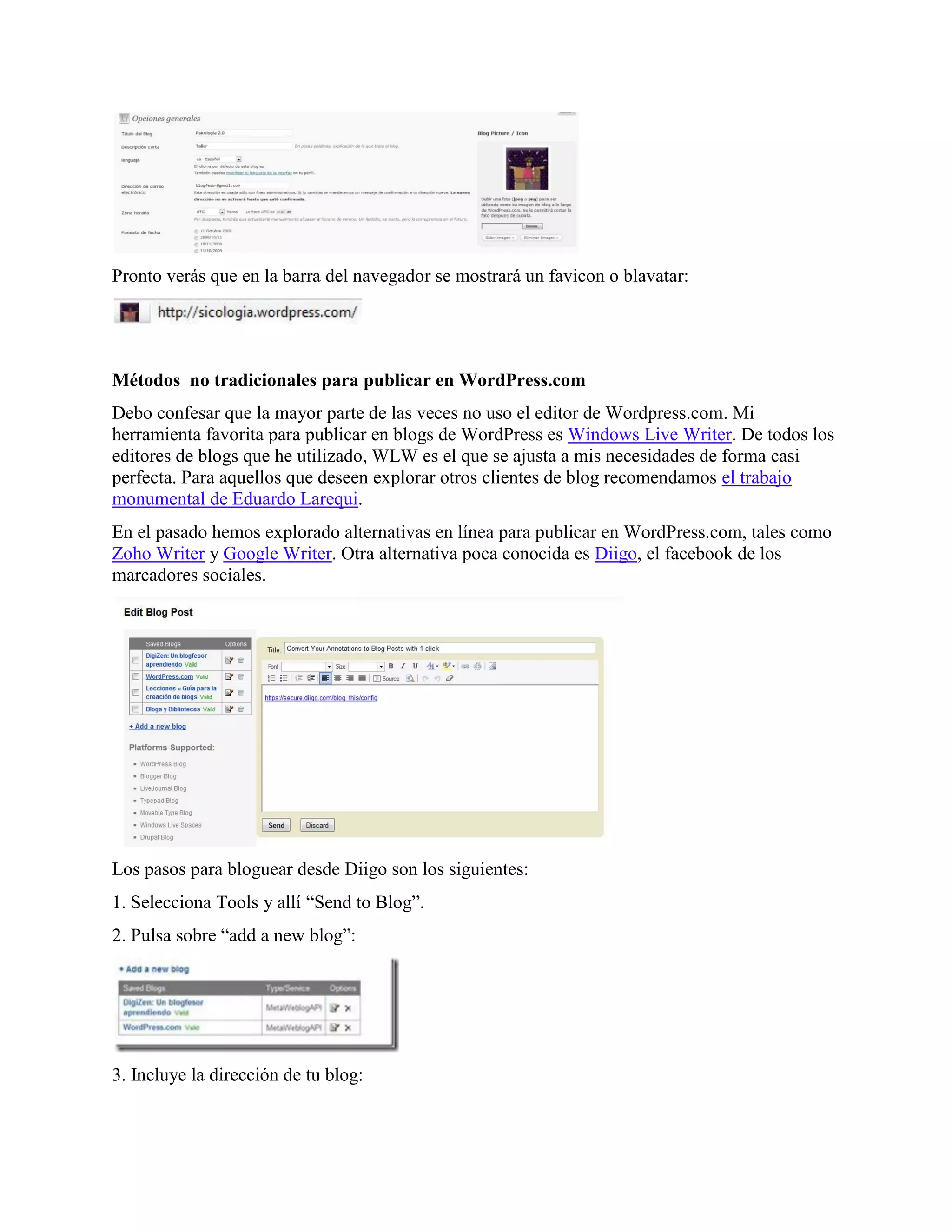 Pronto verás que en la barra del navegador se mostrará un favicon o blavatar:




Métodos no tradicionales para publicar en WordPress.com
Debo confesar que la mayor parte de las veces no uso el editor de Wordpress.com. Mi
herramienta favorita para publicar en blogs de WordPress es Windows Live Writer. De todos los
editores de blogs que he utilizado, WLW es el que se ajusta a mis necesidades de forma casi
perfecta. Para aquellos que deseen explorar otros clientes de blog recomendamos el trabajo
monumental de Eduardo Larequi.
En el pasado hemos explorado alternativas en línea para publicar en WordPress.com, tales como
Zoho Writer y Google Writer. Otra alternativa poca conocida es Diigo, el facebook de los
marcadores sociales.




Los pasos para bloguear desde Diigo son los siguientes:
1. Selecciona Tools y allí “Send to Blog”.
2. Pulsa sobre “add a new blog”:




3. Incluye la dirección de tu blog:
 