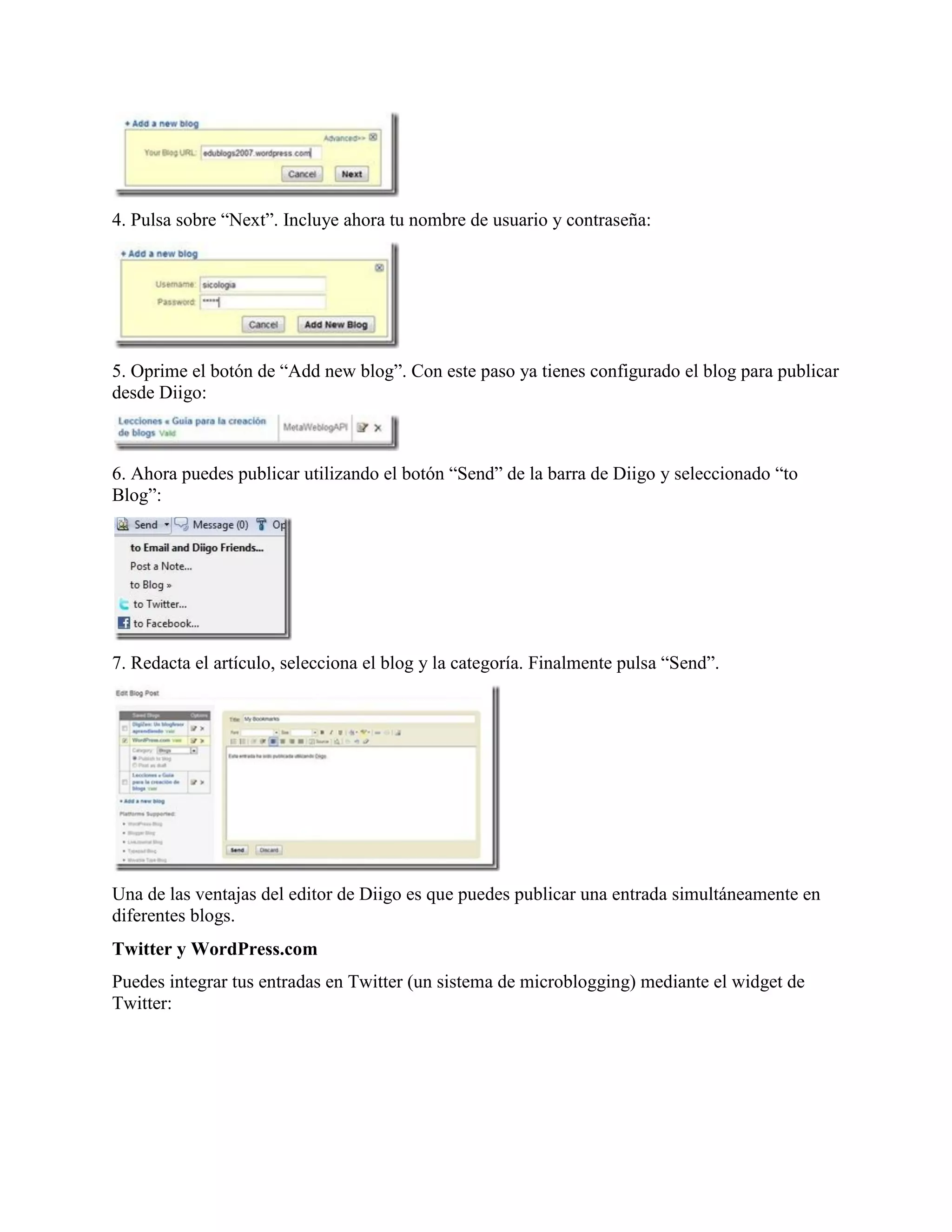 4. Pulsa sobre “Next”. Incluye ahora tu nombre de usuario y contraseña:




5. Oprime el botón de “Add new blog”. Con este paso ya tienes configurado el blog para publicar
desde Diigo:



6. Ahora puedes publicar utilizando el botón “Send” de la barra de Diigo y seleccionado “to
Blog”:




7. Redacta el artículo, selecciona el blog y la categoría. Finalmente pulsa “Send”.




Una de las ventajas del editor de Diigo es que puedes publicar una entrada simultáneamente en
diferentes blogs.
Twitter y WordPress.com
Puedes integrar tus entradas en Twitter (un sistema de microblogging) mediante el widget de
Twitter:
 