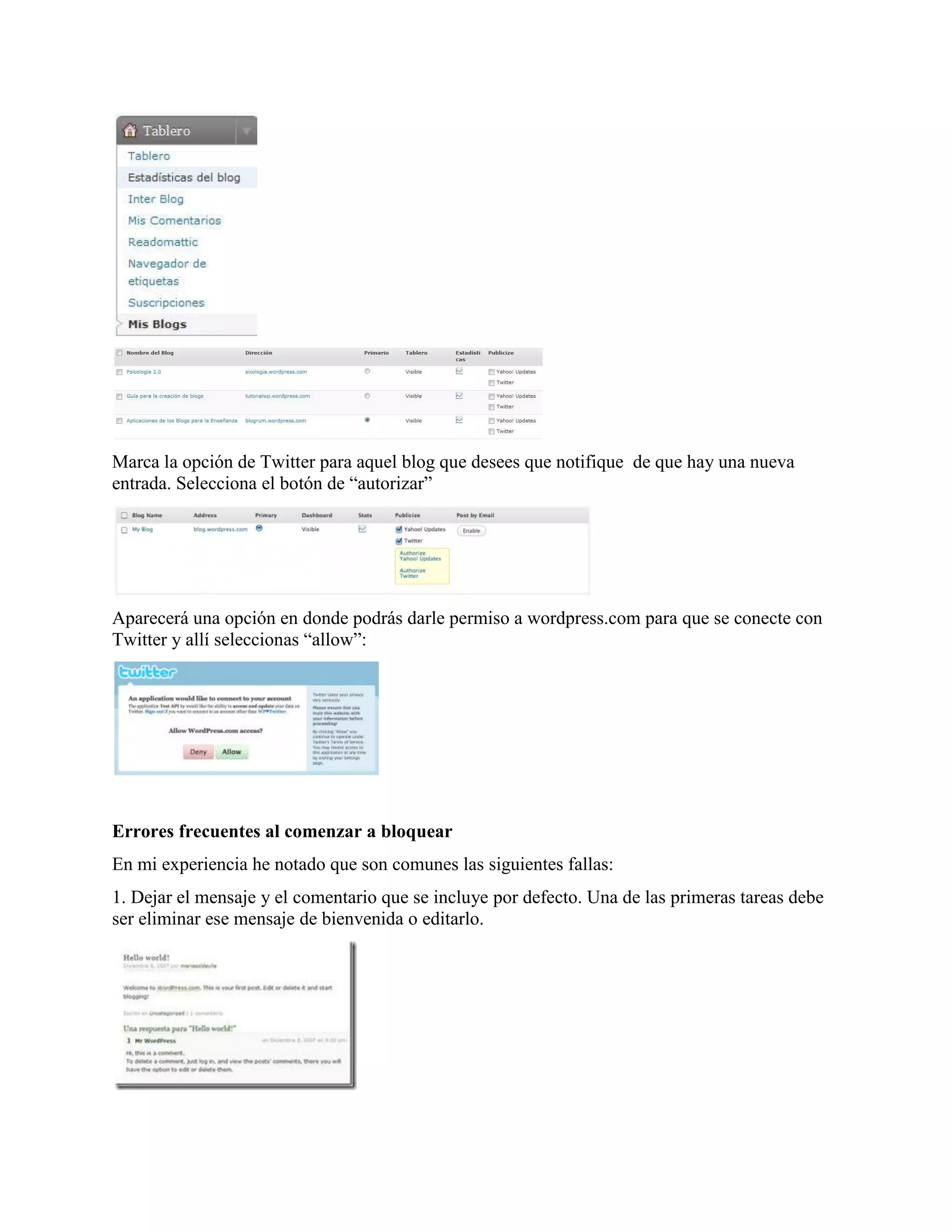 Marca la opción de Twitter para aquel blog que desees que notifique de que hay una nueva
entrada. Selecciona el botón de “autorizar”




Aparecerá una opción en donde podrás darle permiso a wordpress.com para que se conecte con
Twitter y allí seleccionas “allow”:




Errores frecuentes al comenzar a bloquear
En mi experiencia he notado que son comunes las siguientes fallas:
1. Dejar el mensaje y el comentario que se incluye por defecto. Una de las primeras tareas debe
ser eliminar ese mensaje de bienvenida o editarlo.
 
