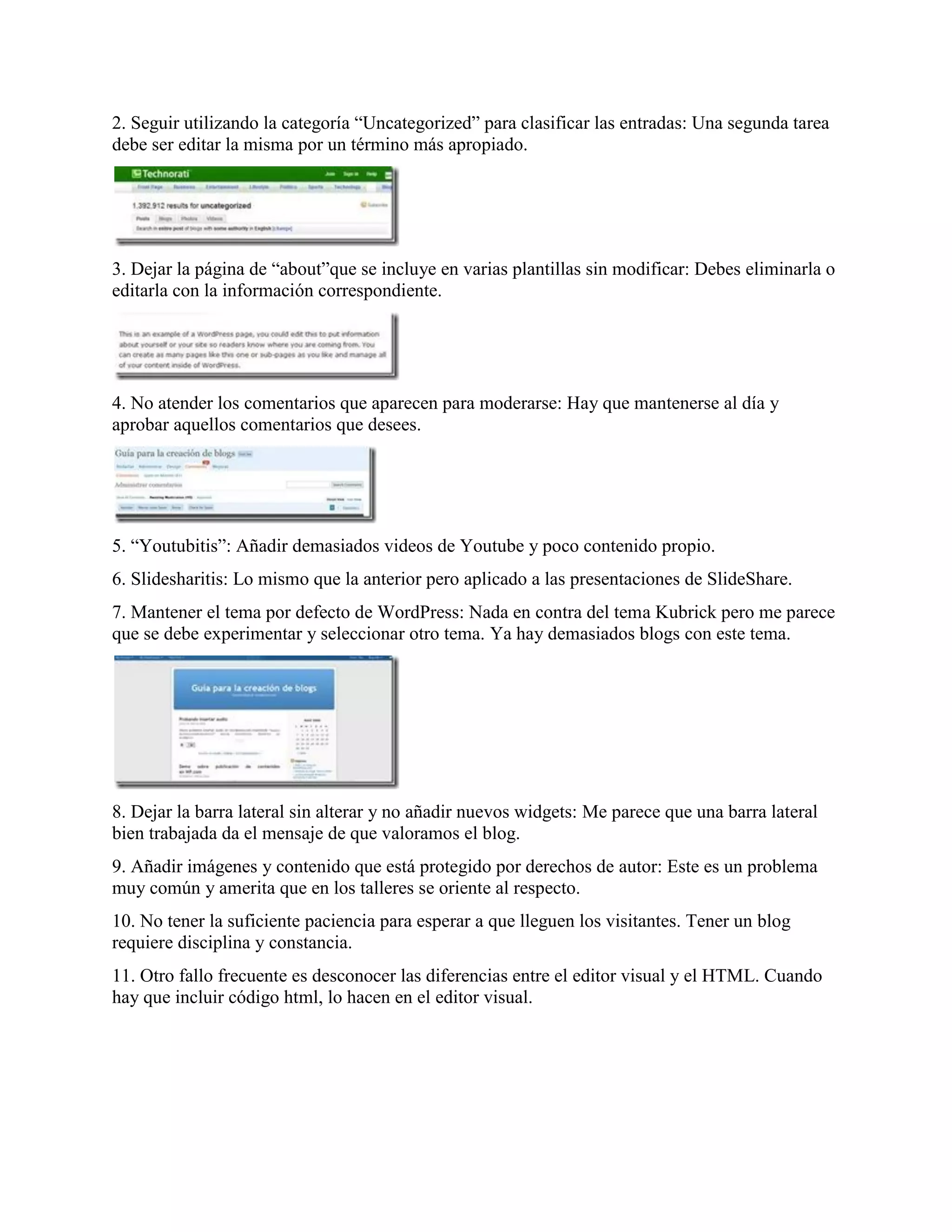 2. Seguir utilizando la categoría “Uncategorized” para clasificar las entradas: Una segunda tarea
debe ser editar la misma por un término más apropiado.




3. Dejar la página de “about”que se incluye en varias plantillas sin modificar: Debes eliminarla o
editarla con la información correspondiente.




4. No atender los comentarios que aparecen para moderarse: Hay que mantenerse al día y
aprobar aquellos comentarios que desees.




5. “Youtubitis”: Añadir demasiados videos de Youtube y poco contenido propio.
6. Slidesharitis: Lo mismo que la anterior pero aplicado a las presentaciones de SlideShare.
7. Mantener el tema por defecto de WordPress: Nada en contra del tema Kubrick pero me parece
que se debe experimentar y seleccionar otro tema. Ya hay demasiados blogs con este tema.




8. Dejar la barra lateral sin alterar y no añadir nuevos widgets: Me parece que una barra lateral
bien trabajada da el mensaje de que valoramos el blog.
9. Añadir imágenes y contenido que está protegido por derechos de autor: Este es un problema
muy común y amerita que en los talleres se oriente al respecto.
10. No tener la suficiente paciencia para esperar a que lleguen los visitantes. Tener un blog
requiere disciplina y constancia.
11. Otro fallo frecuente es desconocer las diferencias entre el editor visual y el HTML. Cuando
hay que incluir código html, lo hacen en el editor visual.
 