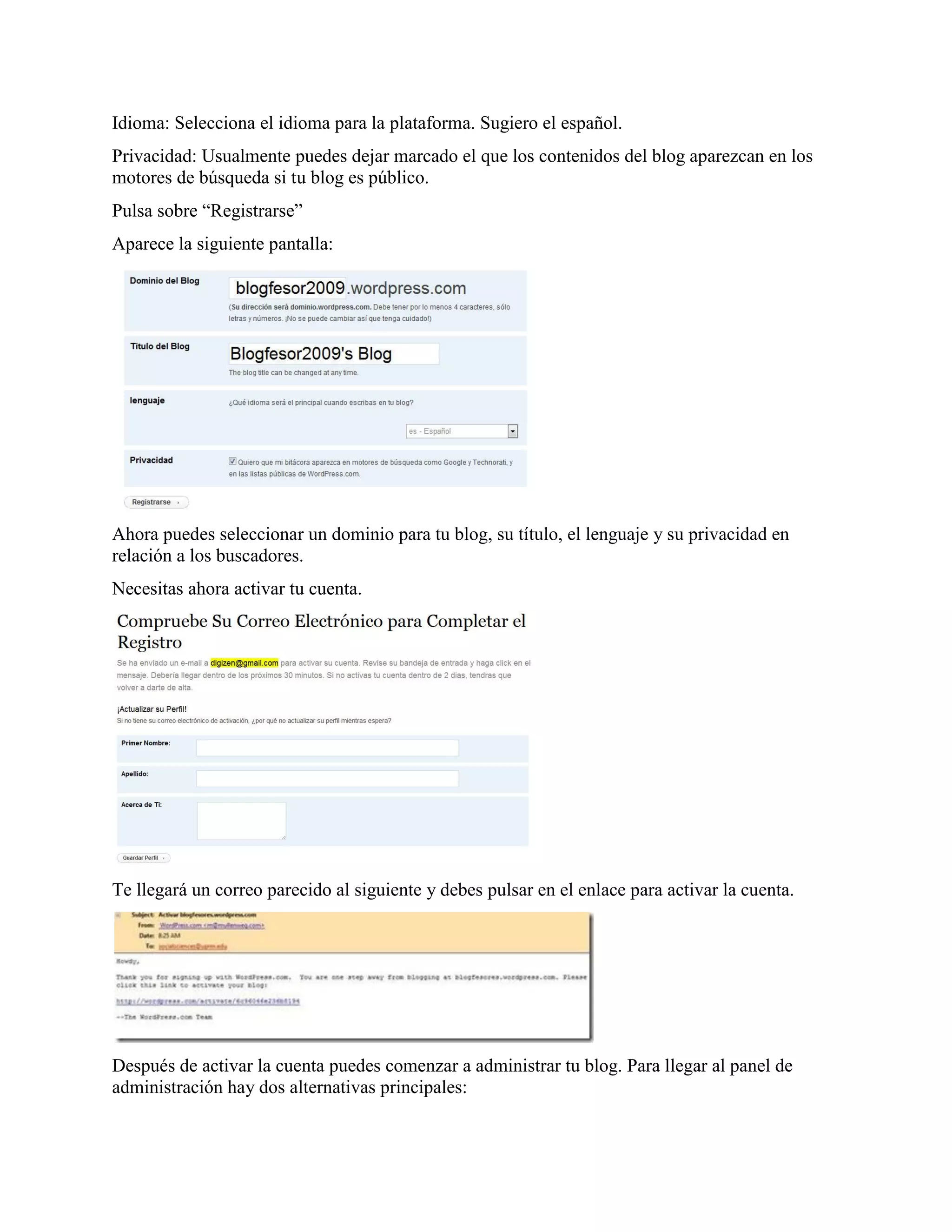 Idioma: Selecciona el idioma para la plataforma. Sugiero el español.
Privacidad: Usualmente puedes dejar marcado el que los contenidos del blog aparezcan en los
motores de búsqueda si tu blog es público.
Pulsa sobre “Registrarse”
Aparece la siguiente pantalla:




Ahora puedes seleccionar un dominio para tu blog, su título, el lenguaje y su privacidad en
relación a los buscadores.
Necesitas ahora activar tu cuenta.




Te llegará un correo parecido al siguiente y debes pulsar en el enlace para activar la cuenta.




Después de activar la cuenta puedes comenzar a administrar tu blog. Para llegar al panel de
administración hay dos alternativas principales:
 