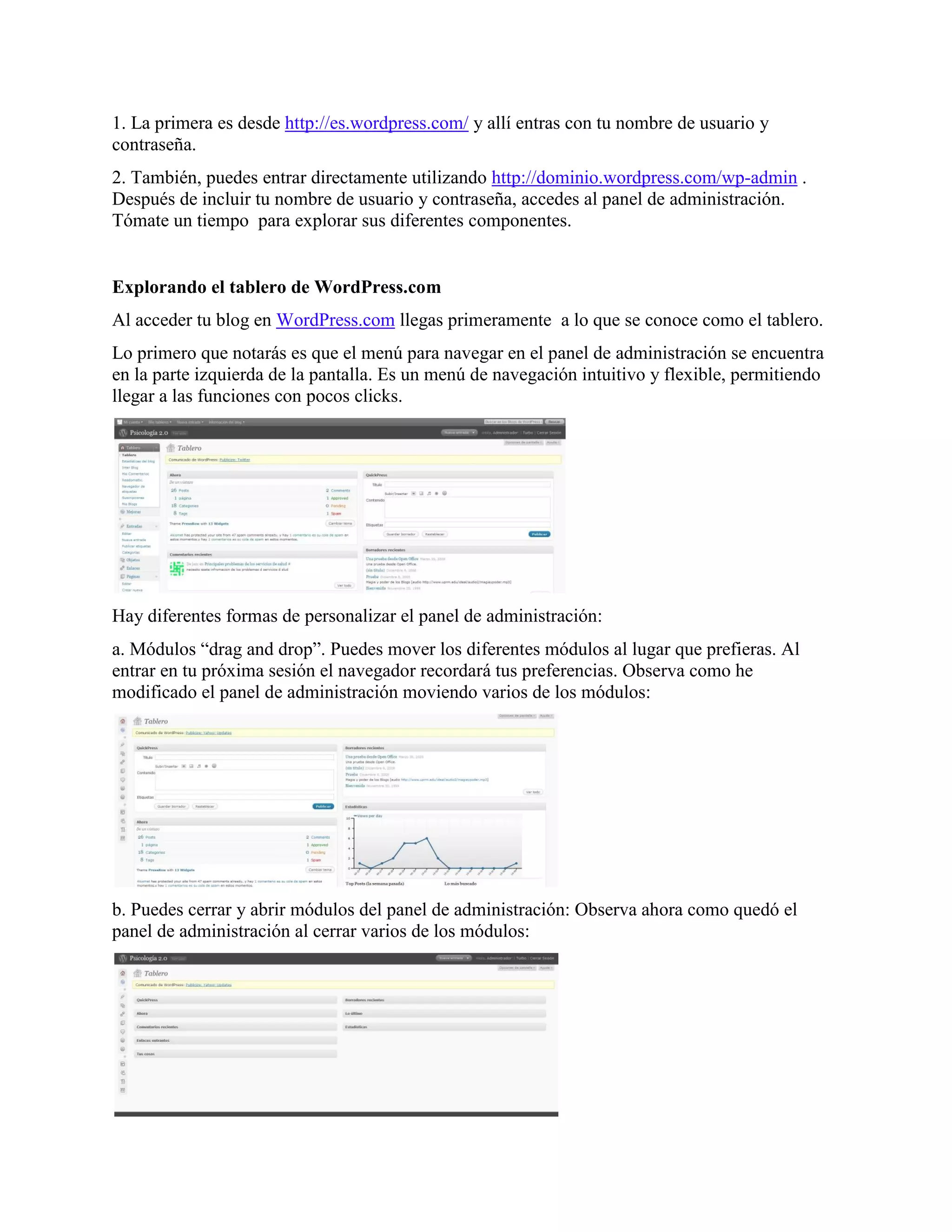 1. La primera es desde http://es.wordpress.com/ y allí entras con tu nombre de usuario y
contraseña.
2. También, puedes entrar directamente utilizando http://dominio.wordpress.com/wp-admin .
Después de incluir tu nombre de usuario y contraseña, accedes al panel de administración.
Tómate un tiempo para explorar sus diferentes componentes.


Explorando el tablero de WordPress.com
Al acceder tu blog en WordPress.com llegas primeramente a lo que se conoce como el tablero.
Lo primero que notarás es que el menú para navegar en el panel de administración se encuentra
en la parte izquierda de la pantalla. Es un menú de navegación intuitivo y flexible, permitiendo
llegar a las funciones con pocos clicks.




Hay diferentes formas de personalizar el panel de administración:
a. Módulos “drag and drop”. Puedes mover los diferentes módulos al lugar que prefieras. Al
entrar en tu próxima sesión el navegador recordará tus preferencias. Observa como he
modificado el panel de administración moviendo varios de los módulos:




b. Puedes cerrar y abrir módulos del panel de administración: Observa ahora como quedó el
panel de administración al cerrar varios de los módulos:
 