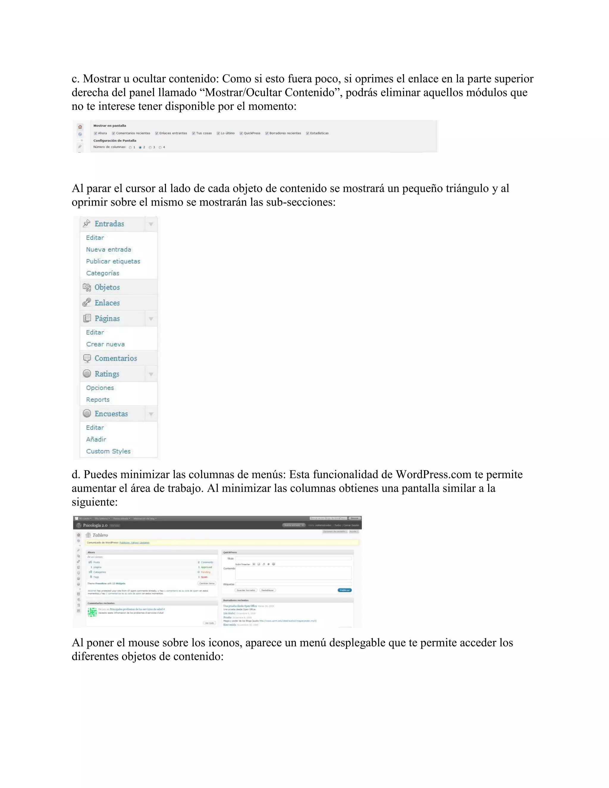 c. Mostrar u ocultar contenido: Como si esto fuera poco, si oprimes el enlace en la parte superior
derecha del panel llamado “Mostrar/Ocultar Contenido”, podrás eliminar aquellos módulos que
no te interese tener disponible por el momento:




Al parar el cursor al lado de cada objeto de contenido se mostrará un pequeño triángulo y al
oprimir sobre el mismo se mostrarán las sub-secciones:




d. Puedes minimizar las columnas de menús: Esta funcionalidad de WordPress.com te permite
aumentar el área de trabajo. Al minimizar las columnas obtienes una pantalla similar a la
siguiente:




Al poner el mouse sobre los iconos, aparece un menú desplegable que te permite acceder los
diferentes objetos de contenido:
 