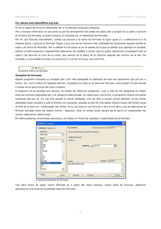 Manual d'OpenOffice.org Anna Gimferrer i Laura Vidal
Fer càlculs amb OpenOffice.org Calc
Hi ha un seguit de funcions elementals per a la utilització d'aquest programa.
Per a introduir informació en una cel·la es pot fer directament fent doble clic sobre ella o situant-s'hi a sobre i escrivint
en la barra de fórmules, la qual incorpora un autopilot per a l'elaboració de fórmules.
Per fer una fórmula manualment, només cal escriure a la barra de fórmules el signe igual (=) o seleccionar-lo a la
mateixa barra, i escriure la fórmula. Degut a que una de les funcions més utilitzades és l'autosuma aquesta també es
troba a la barra de fórmules. Per a utilitzar-la cal situar-se en la casella en la que es desitja que aparegui el resultat,
prémer el botó autosuma i seguidament seleccionar les caselles a sumar, que es poden seleccionar arrossegant amb el
ratolí o bé escrivint el nom de la cel·la, que sempre és la lletra de la columna seguida del número de la fila. Per
exemple, si una casella es troba a la columna E i a la fila 25 el seu nom serà E25.
Autopilot de fórmules
Aquest programa incorpora un autopilot per a fer més assequible la utilització de totes les operacions que pot dur a
terme. Tal i com s'indica en l'apartat anterior, l'autopilot es troba en la barra de fórmules, però també s'hi pot accedir
a través de la opció Funció del menú Insereix.
A l'esquerra de la pantalla que apareix, es troben les diferents categories, i just a sota de les categories es troben
totes les funcions disponibles per a la categoria seleccionada. En seleccionar una funció, el programa mostra una petita
explicació del que fa. Un cop s'ha escollit la funció desitjada, s'ha de triar a quines cel·les afectarà. Si les cel·les
desitjades estan situades a sota la finestra de l'autopilot, aquesta es pot fer més petita clicant a sobre del símbol situat
al final de la barra on s'assenyalen les cel·les. Si es vol incloure una fórmula a dins d'una altra, s'ha de seleccionar la
fórmula principal (amb els botons enrere i següent), clicar el símbol situat davant de la barra on s'assenyalen les
cel·les i seleccionar l'altra funció.
En l'altra pestanya, anomenada estructura, es mostra en forma de carpetes, l'organització de la fórmula.
Una altra forma de poder inserir fórmules és a partir del menú Insereix, l'opció Llista de funcions, aleshores
apareixeran a la dreta de la pantalla totes les fórmules.
13
Il·lustració 8 Barra de fórmules.
Il·lustració 9Autopilot de fórmules.
 