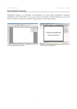 Manual d'OpenOffice.org Anna Gimferrer i Laura Vidal
Què és OpenOffice.org Impress?
OpenOffice.org Impress és el dissenyador de presentacions de la suite d'oficina OpenOffice.org. Equiparant
OpenOffice.org amb Microsoft Office, es pot dir que Impress és l'equivalent a Microsoft PowerPoint, ja que la seva
funció és la mateixa i les opcions que conté són bastant semblants a aquest segon programa.
17
Il·lustració 14OpenOffice.org Impress Il·lustració 15Microsoft Powerpoint
 