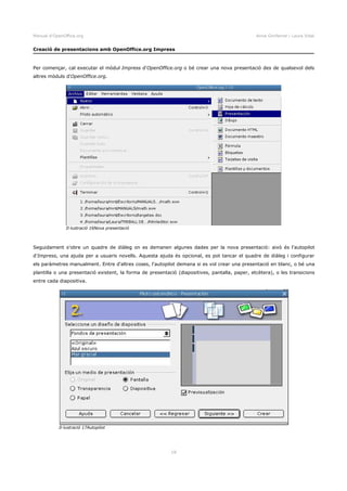 Manual d'OpenOffice.org Anna Gimferrer i Laura Vidal
Creació de presentacions amb OpenOffice.org Impress
Per començar, cal executar el mòdul Impress d'OpenOffice.org o bé crear una nova presentació des de qualsevol dels
altres mòduls d'OpenOffice.org.
Seguidament s'obre un quadre de diàleg on es demanen algunes dades per la nova presentació: això és l'autopilot
d'Impress, una ajuda per a usuaris novells. Aquesta ajuda és opcional, es pot tancar el quadre de diàleg i configurar
els paràmetres manualment. Entre d'altres coses, l'autopilot demana si es vol crear una presentació en blanc, o bé una
plantilla o una presentació existent, la forma de presentació (diapositives, pantalla, paper, etcètera), o les transicions
entre cada diapositiva.
18
Il·lustració 16Nova presentació
Il·lustració 17Autopilot
 