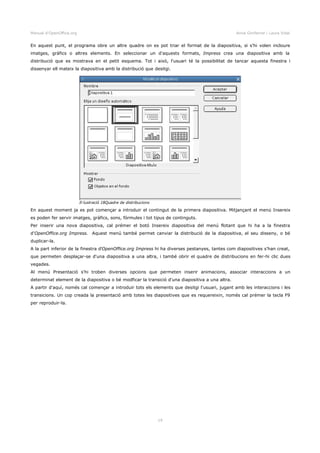 Manual d'OpenOffice.org Anna Gimferrer i Laura Vidal
En aquest punt, el programa obre un altre quadre on es pot triar el format de la diapositiva, si s'hi volen incloure
imatges, gràfics o altres elements. En seleccionar un d'aquests formats, Impress crea una diapositiva amb la
distribució que es mostrava en el petit esquema. Tot i això, l'usuari té la possibilitat de tancar aquesta finestra i
dissenyar ell mateix la diapositiva amb la distribució que desitgi.
En aquest moment ja es pot començar a introduir el contingut de la primera diapositiva. Mitjançant el menú Insereix
es poden fer servir imatges, gràfics, sons, fórmules i tot tipus de continguts.
Per inserir una nova diapositiva, cal prémer el botó Insereix diapositiva del menú flotant que hi ha a la finestra
d'OpenOffice.org Impress. Aquest menú també permet canviar la distribució de la diapositiva, el seu disseny, o bé
duplicar-la.
A la part inferior de la finestra d'OpenOffice.org Impress hi ha diverses pestanyes, tantes com diapositives s'han creat,
que permeten desplaçar-se d'una diapositiva a una altra, i també obrir el quadre de distribucions en fer-hi clic dues
vegades.
Al menú Presentació s'hi troben diverses opcions que permeten inserir animacions, associar interaccions a un
determinat element de la diapositiva o bé modficar la transició d'una diapositiva a una altra.
A partir d'aquí, només cal començar a introduir tots els elements que desitgi l'usuari, jugant amb les interaccions i les
transicions. Un cop creada la presentació amb totes les diapositives que es requereixin, només cal prémer la tecla F9
per reproduir-la.
19
Il·lustració 18Quadre de distribucions
 