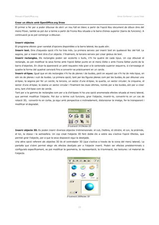 Manual d'OpenOffice.org Anna Gimferrer i Laura Vidal
Crear un dibuix amb OpenOffice.org Draw
El primer a fer per a poder dibuixar és obrir un nou full en blanc a partir de l'opció Nou document de dibuix dins del
menú Fitxer, també es pot dur a terme a partir de l'icona Nou situada a la barra d'eines superior (barra de funcions). A
continuació ja es pot començar a dibuixar.
Inserir objectes
El programa ofereix gran varietat d'opcions disponibles a la barra lateral, les quals són:
Inserir text. Dins d'aquesta opció n'hi ha tres més. La primera serveix per inserir text en qualsevol lloc del full. La
segona, per a inserir text dins d'un objecte. I finalment, la tercera serveix per crear globus de text.
Inserir rectangles. Els rectangles poden ser acolorits o buits, n'hi ha quatre de cada tipus. Un cop dibuixat el
rectangle, es pot modificar la seva forma amb l'opció Editar punts en el menú Edita o amb l'icona Editar punts de la
barra d'objectes. En clicar-la apareixerà un petit requadre més gran a la cantonada superior esquerra, si s'arrossega el
quadre la forma del quadrat canviarà fins a convertir-se pràcticament en un cercle.
Inserir el·lipse. Igual que en els rectangles n'hi ha de plenes i de buides, però en aquest cas n'hi ha de més tipus, en
són sis de plenes i vuit de buides. La primera opció, tant per les figures plenes com per les buides, és per dibuixar una
el·lipse; la segona per fer un cercle; la tercera, un sector d'una el·lipse; la quarta, un sector circular; la cinquena, el
sector d'una el·lipse; la sisena un sector circular i finalment les dues últimes, només per a les buides, són per a crear
arcs, tant d'el·lipse com de cercle.
Tant per a la gamma de rectangles com per a la d'el·lipses hi ha una opció anomenada efectes situada al menú lateral,
que permet modificar l'objecte. Pot dur a terme vuit funcions, girar l'objecte, invertir-lo, convertir-lo en un cos de
rotació 3D, convertir-lo en corba, ja sigui amb perspectiva o inclinadament, distorsionar la imatge, fer-la transparent i
modificar el degradat.
Inserir objecte 3D. Es poden inserir diversos objectes tridimensionals: el cub, l'esfera, el cilindre, el con, la piràmide,
el tor, la closca i la semiesfera. Un cop creat l'objecte 3D fent doble clic a sobre seu s'activa l'opció Efectes, que
permet girar l'objecte, per a que la seva disposició sigui la desitjada.
Una altra opció referent als objectes 3D és el controlador 3D (que s'activa a través de la icona del menú lateral). La
pantalla que s'obre permet elegir els efectes desitjats per a l'objecte inserit. Poden ser efectes predeterminats o
configurats específicament, es pot modificar la geometria, la representació, la il·luminació, les textures i el material de
l'objecte.
23
Il·lustració 19 Efectes 2D
Il·lustració 20Efectes 3D
 