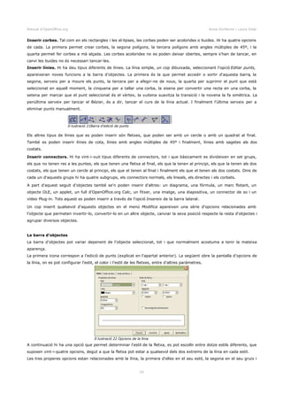 Manual d'OpenOffice.org Anna Gimferrer i Laura Vidal
Inserir corbes. Tal com en els rectangles i les el·lipses, les corbes poden ser acolorides o buides. Hi ha quatre opcions
de cada. La primera permet crear corbes, la segona polígons, la tercera polígons amb angles múltiples de 45º, i la
quarta permet fer corbes a mà alçada. Les corbes acolorides no es poden deixar obertes, sempre s'han de tancar, en
canvi les buides no és necessari tancar-les.
Inserir línies. Hi ha deu tipus diferents de línies. La línia simple, un cop dibuixada, seleccionant l'opció Editar punts,
apareixeran noves funcions a la barra d'objectes. La primera és la que permet accedir o sortir d'aquesta barra, la
segona, serveix per a moure els punts, la tercera per a afegir-ne de nous, la quarta per suprimir el punt que està
seleccionat en aquell moment, la cinquena per a tallar una corba, la sisena per convertir una recta en una corba, la
setena per marcar que el punt seleccionat és el vèrtex, la vuitena suavitza la transició i la novena la fa simètrica. La
penúltima serveix per tancar el Bézier, és a dir, tancar el curs de la línia actual. I finalment l'última serveix per a
eliminar punts manualment.
Els altres tipus de línies que es poden inserir són fletxes, que poden ser amb un cercle o amb un quadrat al final.
També es poden inserir línies de cota, línies amb angles múltiples de 45º i finalment, línies amb sagetes als dos
costats.
Inserir connectors. Hi ha vint-i-vuit tipus diferents de connectors, tot i que bàsicament es divideixen en set grups,
els que no tenen res a les puntes, els que tenen una fletxa al final, els que la tenen al principi, els que la tenen als dos
costats, els que tenen un cercle al principi, els que el tenen al final i finalment els que el tenen als dos costats. Dins de
cada un d'aquests grups hi ha quatre subgrups, els connectors normals, els lineals, els directes i els corbats.
A part d'aquest seguit d'objectes també se'n poden inserir d'altres: un diagrama, una fórmula, un marc flotant, un
objecte OLE, un applet, un full d'OpenOffice.org Calc, un fitxer, una imatge, una diapositiva, un connector de so i un
vídeo Plug-in. Tots aquest es poden inserir a través de l'opció Insereix de la barra lateral.
Un cop inserit qualsevol d'aquests objectes en el menú Modifica apareixen una sèrie d'opcions relacionades amb
l'objecte que permeten invertir-lo, convertir-lo en un altre objecte, canviar la seva posició respecte la resta d'objectes i
agrupar diversos objectes.
La barra d'objectes
La barra d'objectes pot variar depenent de l'objecte seleccionat, tot i que normalment acostuma a tenir la mateixa
aparença.
La primera icona correspon a l'edició de punts (explicat en l'apartat anterior). La següent obre la pantalla d'opcions de
la línia, on es pot configurar l'estil, el color i l'estil de les fletxes, entre d'altres paràmetres.
A continuació hi ha una opció que permet determinar l'estil de la fletxa, es pot escollir entre dotze estils diferents, que
suposen vint-i-quatre opcions, degut a que la fletxa pot estar a qualsevol dels dos extrems de la línia en cada estil.
Les tres properes opcions estan relacionades amb la línia, la primera d'elles en el seu estil, la segona en el seu gruix i
24
Il·lustració 21Barra d'edició de punts
Il·lustració 22 Opcions de la línia
 