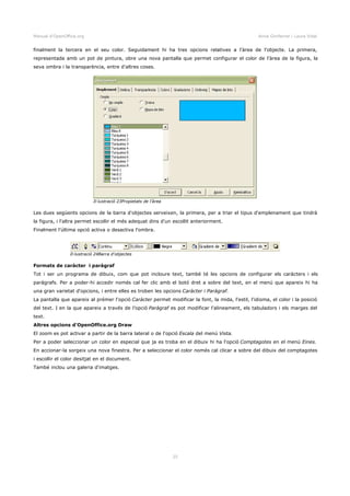 Manual d'OpenOffice.org Anna Gimferrer i Laura Vidal
finalment la tercera en el seu color. Seguidament hi ha tres opcions relatives a l'àrea de l'objecte. La primera,
representada amb un pot de pintura, obre una nova pantalla que permet configurar el color de l'àrea de la figura, la
seva ombra i la transparència, entre d'altres coses.
Les dues següents opcions de la barra d'objectes serveixen, la primera, per a triar el tipus d'emplenament que tindrà
la figura, i l'altra permet escollir el més adequat dins d'un escollit anteriorment.
Finalment l'última opció activa o desactiva l'ombra.
Formats de caràcter i paràgraf
Tot i ser un programa de dibuix, com que pot incloure text, també té les opcions de configurar els caràcters i els
paràgrafs. Per a poder-hi accedir només cal fer clic amb el botó dret a sobre del text, en el menú que apareix hi ha
una gran varietat d'opcions, i entre elles es troben les opcions Caràcter i Paràgraf.
La pantalla que apareix al prémer l'opció Caràcter permet modificar la font, la mida, l'estil, l'idioma, el color i la posició
del text. I en la que apareix a través de l'opció Paràgraf es pot modificar l'alineament, els tabuladors i els marges del
text.
Altres opcions d'OpenOffice.org Draw
El zoom es pot activar a partir de la barra lateral o de l'opció Escala del menú Vista.
Per a poder seleccionar un color en especial que ja es troba en el dibuix hi ha l'opció Comptagotes en el menú Eines.
En accionar-la sorgeix una nova finestra. Per a seleccionar el color només cal clicar a sobre del dibuix del comptagotes
i escollir el color desitjat en el document.
També inclou una galeria d'imatges.
25
Il·lustració 24Barra d'objectes
Il·lustració 23Propietats de l'àrea
 