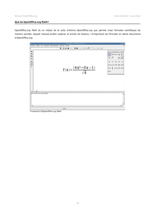 Manual d'OpenOffice.org Anna Gimferrer i Laura Vidal
Què és OpenOffice.org Math?
OpenOffice.org Math és un mòdul de la suite d'oficina OpenOffice.org que permet crear fórmules científiques de
manera senzilla. Aquest manual pretén explicar el procés de disseny i d'importació de fórmules en altres documents
d'OpenOffice.org.
28
Il·lustració 25OpenOffice.org Math
 
