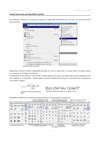Manual d'OpenOffice.org Anna Gimferrer i Laura Vidal
Creació de fórmules amb OpenOffice.org Math
Per començar a dissenyar una fórmula cal executar el mòdul Math d'OpenOffice.org o bé obrir una nova fórmula des
del menú Fitxer.
Seguidament s'obrirà la finestra d'OpenOffice.org Math, on hi ha un espai blanc i a la part inferior una petita finestra
on s'introdueix el contingut de la fórmula.
El mòdul Math és útil sobretot a l'hora d'inserir símbols propis d'una ciència, que molts cops no estan disponibles en la
font utilitzada en un document, i també facilita el procés d'utilització de fórmules en documents (que s'introdueixen
com si fossin imatges).
OpenOffice.org Math té nou paletes de símbols diferents, que es presenten a continuació:
29
Il·lustració 26Nou document
Il·lustració 27Fórmula creada amb
Math
f x=
4 x
2
6 x−1
4 x
2
Il·lustració 28Fórmula creada amb un editor de text
Il·lustració 29Relacions Il·lustració 30Operacions
de conjunts
Il·lustració 31FuncionsIl·lustració 33Operadors Il·lustració 34Atributs Il·lustració 32Altres Il·lustració
12Parèntesis
Il·lustració 13Formats
 