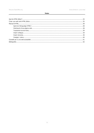 Manual d'OpenOffice.org Anna Gimferrer i Laura Vidal
Índex
Què és HTML Editor?.................................................................................................................................... 34
Crear una web amb HTML Editor....................................................................................................................35
Manual d'HTML............................................................................................................................................38
Què és el llenguatge HTML?.................................................................................................................38
Distribució d'una pàgina web............................................................................................................... 38
Tractament de les fonts...................................................................................................................... 39
Inserir enllaços.................................................................................................................................. 39
Inserir àncores.................................................................................................................................. 39
Imatges i colors.................................................................................................................................40
Consells per a una web accessible..................................................................................................................41
Bibliografia................................................................................................................................................. 42
32
 