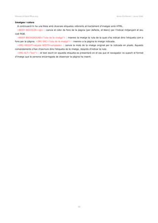 Manual d'OpenOffice.org Anna Gimferrer i Laura Vidal
Imatges i colors
A continuació hi ha una llista amb diverses etiquetes referents al tractament d'imatges amb HTML.
<BODY BGCOLOR=rgb> : canvia el color de fons de la pàgina (per defecte, el blanc) per l'indicat mitjançant el seu
codi RGB.
<BODY BACKGROUND=”ruta de la imatge”> : insereix la imatge la ruta de la qual s'ha indicat dins l'etiqueta com a
fons per la pàgina. <IMG SRC=”ruta de la imatge”> : insereix a la pàgina la imatge indicada.
<IMG HEIGHT=alçada WIDTH=amplada> : canvia la mida de la imatge original per la indicada en píxels. Aquests
comandaments s'han d'escriure dins l'etiqueta de la imatge, després d'indicar la ruta.
<IMG ALT=”text”> : el text escrit en aquesta etiqueta es presentarà en el cas que el navegador no suporti el format
d'imatge que la persona encarregada de dissenyar la pàgina ha inserit.
39
 