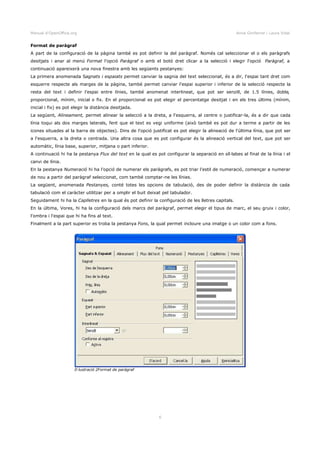 Manual d'OpenOffice.org Anna Gimferrer i Laura Vidal
Format de paràgraf
A part de la configuració de la pàgina també es pot definir la del paràgraf. Només cal seleccionar el o els paràgrafs
desitjats i anar al menú Format l'opció Paràgraf o amb el botó dret clicar a la selecció i elegir l'opció Paràgraf, a
continuació apareixerà una nova finestra amb les següents pestanyes:
La primera anomenada Sagnats i espaiats permet canviar la sagnia del text seleccionat, és a dir, l'espai tant dret com
esquerre respecte als marges de la pàgina, també permet canviar l'espai superior i inferior de la selecció respecte la
resta del text i definir l'espai entre línies, també anomenat interlineat, que pot ser senzill, de 1.5 línies, doble,
proporcional, mínim, inicial o fix. En el proporcional es pot elegir el percentatge desitjat i en els tres últims (mínim,
inicial i fix) es pot elegir la distància desitjada.
La següent, Alineament, permet alinear la selecció a la dreta, a l'esquerra, al centre o justificar-la, és a dir que cada
línia toqui als dos marges laterals, fent que el text es vegi uniforme (això també es pot dur a terme a partir de les
icones situades al la barra de objectes). Dins de l'opció justificat es pot elegir la alineació de l'última línia, que pot ser
a l'esquerra, a la dreta o centrada. Una altra cosa que es pot configurar és la alineació vertical del text, que pot ser
automàtic, línia base, superior, mitjana o part inferior.
A continuació hi ha la pestanya Flux del text en la qual es pot configurar la separació en síl·labes al final de la línia i el
canvi de línia.
En la pestanya Numeració hi ha l'opció de numerar els paràgrafs, es pot triar l'estil de numeració, començar a numerar
de nou a partir del paràgraf seleccionat, com també comptar-ne les línies.
La següent, anomenada Pestanyes, conté totes les opcions de tabulació, des de poder definir la distància de cada
tabulació com el caràcter utilitzar per a omplir el buit deixat pel tabulador.
Seguidament hi ha la Caplletres en la qual és pot definir la configuració de les lletres capitals.
En la última, Vores, hi ha la configuració dels marcs del paràgraf, permet elegir el tipus de marc, el seu gruix i color,
l'ombra i l'espai que hi ha fins al text.
Finalment a la part superior es troba la pestanya Fons, la qual permet incloure una imatge o un color com a fons.
6
Il·lustració 2Format de paràgraf
 