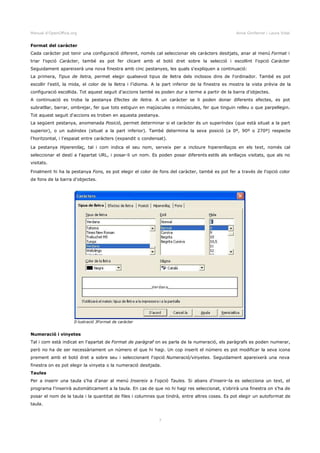 Manual d'OpenOffice.org Anna Gimferrer i Laura Vidal
Format del caràcter
Cada caràcter pot tenir una configuració diferent, només cal seleccionar els caràcters desitjats, anar al menú Format i
triar l'opció Caràcter, també es pot fer clicant amb el botó dret sobre la selecció i escollint l'opció Caràcter
Seguidament apareixerà una nova finestra amb cinc pestanyes, les quals s'expliquen a continuació:
La primera, Tipus de lletra, permet elegir qualsevol tipus de lletra dels inclosos dins de l'ordinador. També es pot
escollir l'estil, la mida, el color de la lletra i l'idioma. A la part inferior de la finestra es mostra la vista prèvia de la
configuració escollida. Tot aquest seguit d'accions també es poden dur a terme a partir de la barra d'objectes.
A continuació es troba la pestanya Efectes de lletra. A un caràcter se li poden donar diferents efectes, es pot
subratllar, barrar, ombrejar, fer que tots estiguin en majúscules o minúscules, fer que tinguin relleu o que parpellegin.
Tot aquest seguit d'accions es troben en aquesta pestanya.
La següent pestanya, anomenada Posició, permet determinar si el caràcter és un superíndex (que està situat a la part
superior), o un subíndex (situat a la part inferior). També determina la seva posició (a 0º, 90º o 270º) respecte
l'horitzontal, i l'espaiat entre caràcters (expandit o condensat).
La pestanya Hiperenllaç, tal i com indica el seu nom, serveix per a incloure hiperenllaços en els text, només cal
seleccionar el destí a l'apartat URL, i posar-li un nom. Es poden posar diferents estils als enllaços visitats, que als no
visitats.
Finalment hi ha la pestanya Fons, es pot elegir el color de fons del caràcter, també es pot fer a través de l'opció color
de fons de la barra d'objectes.
Numeració i vinyetes
Tal i com està indicat en l'apartat de Format de paràgraf on es parla de la numeració, els paràgrafs es poden numerar,
però no ha de ser necessàriament un número el que hi hagi. Un cop inserit el número es pot modificar la seva icona
prement amb el botó dret a sobre seu i seleccionant l'opció Numeració/vinyetes. Seguidament apareixerà una nova
finestra on es pot elegir la vinyeta o la numeració desitjada.
Taules
Per a inserir una taula s'ha d'anar al menú Insereix a l'opció Taules. Si abans d'inserir-la es selecciona un text, el
programa l'inserirà automàticament a la taula. En cas de que no hi hagi res seleccionat, s'obrirà una finestra on s'ha de
posar el nom de la taula i la quantitat de files i columnes que tindrà, entre altres coses. Es pot elegir un autoformat de
taula.
7
Il·lustració 3Format de caràcter
 