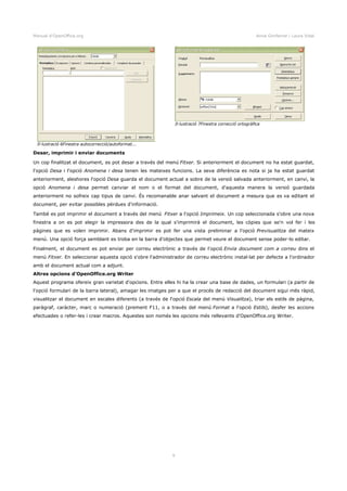 Manual d'OpenOffice.org Anna Gimferrer i Laura Vidal
Desar, imprimir i enviar documents
Un cop finalitzat el document, es pot desar a través del menú Fitxer. Si anteriorment el document no ha estat guardat,
l'opció Desa i l'opció Anomena i desa tenen les mateixes funcions. La seva diferència es nota si ja ha estat guardat
anteriorment, aleshores l'opció Desa guarda el document actual a sobre de la versió salvada anteriorment, en canvi, la
opció Anomena i desa permet canviar el nom o el format del document, d'aquesta manera la versió guardada
anteriorment no sofreix cap tipus de canvi. És recomanable anar salvant el document a mesura que es va editant el
document, per evitar possibles pèrdues d'informació.
També es pot imprimir el document a través del menú Fitxer a l'opció Imprimeix. Un cop seleccionada s'obre una nova
finestra a on es pot elegir la impressora des de la qual s'imprimirà el document, les còpies que se'n vol fer i les
pàgines que es volen imprimir. Abans d'imprimir es pot fer una vista preliminar a l'opció Previsualitza del mateix
menú. Una opció força semblant es troba en la barra d'objectes que permet veure el document sense poder-lo editar.
Finalment, el document es pot enviar per correu electrònic a través de l'opció Envia document com a correu dins el
menú Fitxer. En seleccionar aquesta opció s'obre l'administrador de correu electrònic instal·lat per defecte a l'ordinador
amb el document actual com a adjunt.
Altres opcions d'OpenOffice.org Writer
Aquest programa ofereix gran varietat d'opcions. Entre elles hi ha la crear una base de dades, un formulari (a partir de
l'opció formulari de la barra lateral), amagar les imatges per a que el procés de redacció del document sigui més ràpid,
visualitzar el document en escales diferents (a través de l'opció Escala del menú Visualitza), triar els estils de pàgina,
paràgraf, caràcter, marc o numeració (prement F11, o a través del menú Format a l'opció Estils), desfer les accions
efectuades o refer-les i crear macros. Aquestes son només les opcions més rellevants d'OpenOffice.org Writer.
9
Il·lustració 6Finestra autocorrecció/autoformat...
Il·lustració 7Finestra correcció ortogràfica
 