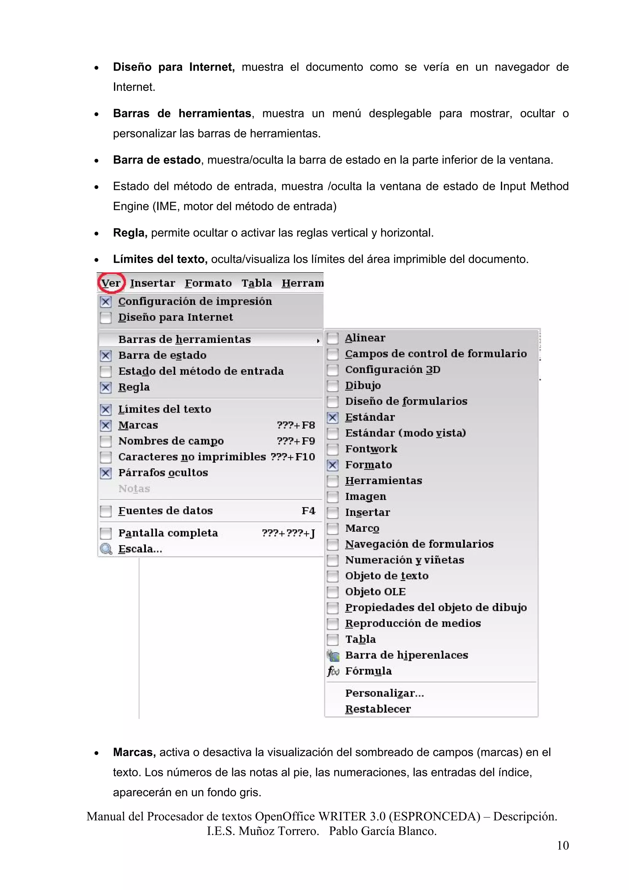 •   Diseño para Internet, muestra el documento como se vería en un navegador de
     Internet.

 •   Barras de herramientas, muestra un menú desplegable para mostrar, ocultar o
     personalizar las barras de herramientas.

 •   Barra de estado, muestra/oculta la barra de estado en la parte inferior de la ventana.

 •   Estado del método de entrada, muestra /oculta la ventana de estado de Input Method
     Engine (IME, motor del método de entrada)

 •   Regla, permite ocultar o activar las reglas vertical y horizontal.

 •   Límites del texto, oculta/visualiza los límites del área imprimible del documento.




 •   Marcas, activa o desactiva la visualización del sombreado de campos (marcas) en el
     texto. Los números de las notas al pie, las numeraciones, las entradas del índice,
     aparecerán en un fondo gris.

Manual del Procesador de textos OpenOffice WRITER 3.0 (ESPRONCEDA) – Descripción.
                      I.E.S. Muñoz Torrero. Pablo García Blanco.
                                                                                 10
 