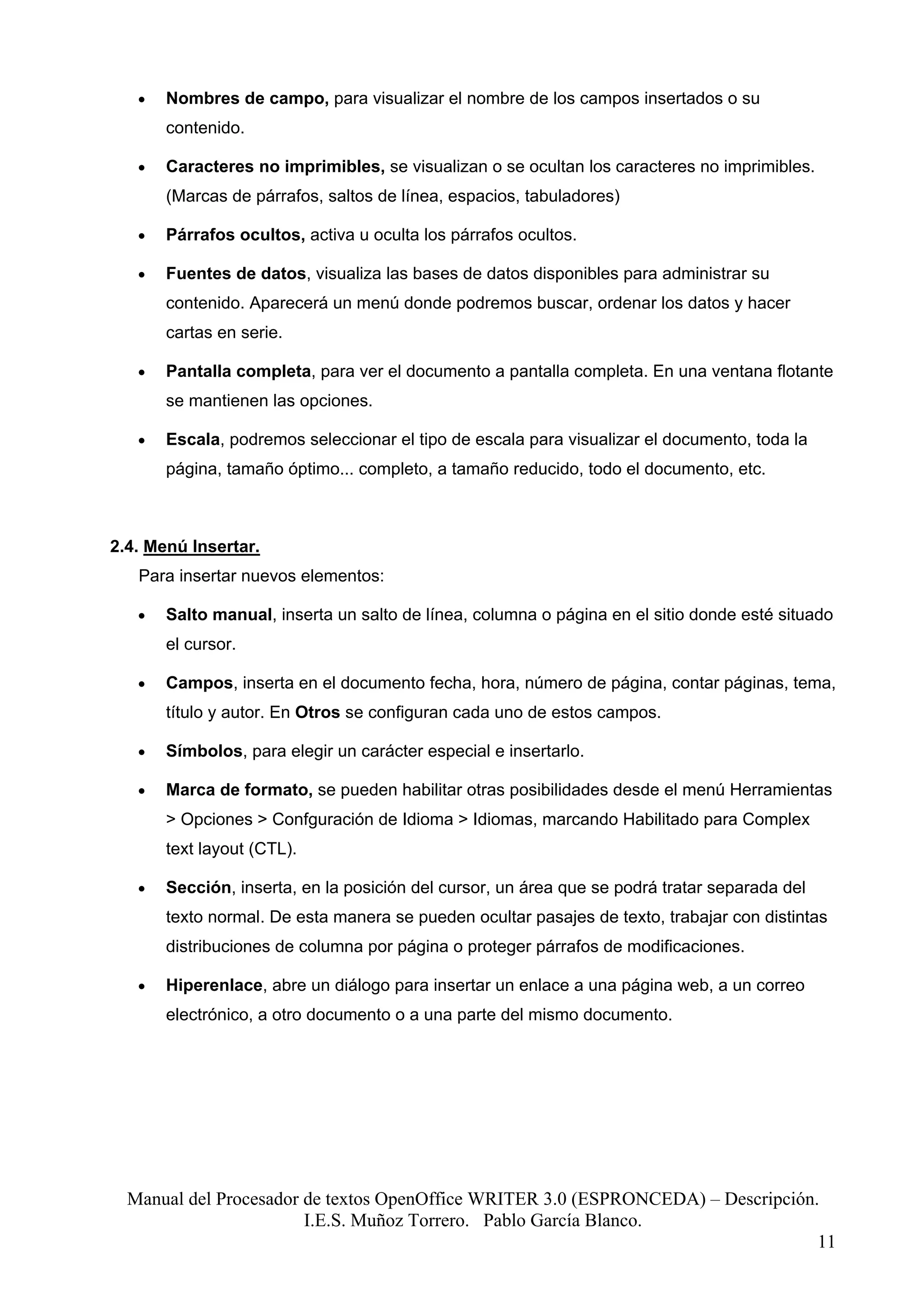 •   Nombres de campo, para visualizar el nombre de los campos insertados o su
       contenido.

   •   Caracteres no imprimibles, se visualizan o se ocultan los caracteres no imprimibles.
       (Marcas de párrafos, saltos de línea, espacios, tabuladores)

   •   Párrafos ocultos, activa u oculta los párrafos ocultos.

   •   Fuentes de datos, visualiza las bases de datos disponibles para administrar su
       contenido. Aparecerá un menú donde podremos buscar, ordenar los datos y hacer
       cartas en serie.

   •   Pantalla completa, para ver el documento a pantalla completa. En una ventana flotante
       se mantienen las opciones.

   •   Escala, podremos seleccionar el tipo de escala para visualizar el documento, toda la
       página, tamaño óptimo... completo, a tamaño reducido, todo el documento, etc.



2.4. Menú Insertar.
   Para insertar nuevos elementos:

   •   Salto manual, inserta un salto de línea, columna o página en el sitio donde esté situado
       el cursor.

   •   Campos, inserta en el documento fecha, hora, número de página, contar páginas, tema,
       título y autor. En Otros se configuran cada uno de estos campos.

   •   Símbolos, para elegir un carácter especial e insertarlo.

   •   Marca de formato, se pueden habilitar otras posibilidades desde el menú Herramientas
       > Opciones > Confguración de Idioma > Idiomas, marcando Habilitado para Complex
       text layout (CTL).

   •   Sección, inserta, en la posición del cursor, un área que se podrá tratar separada del
       texto normal. De esta manera se pueden ocultar pasajes de texto, trabajar con distintas
       distribuciones de columna por página o proteger párrafos de modificaciones.

   •   Hiperenlace, abre un diálogo para insertar un enlace a una página web, a un correo
       electrónico, a otro documento o a una parte del mismo documento.




  Manual del Procesador de textos OpenOffice WRITER 3.0 (ESPRONCEDA) – Descripción.
                        I.E.S. Muñoz Torrero. Pablo García Blanco.
                                                                                   11
 