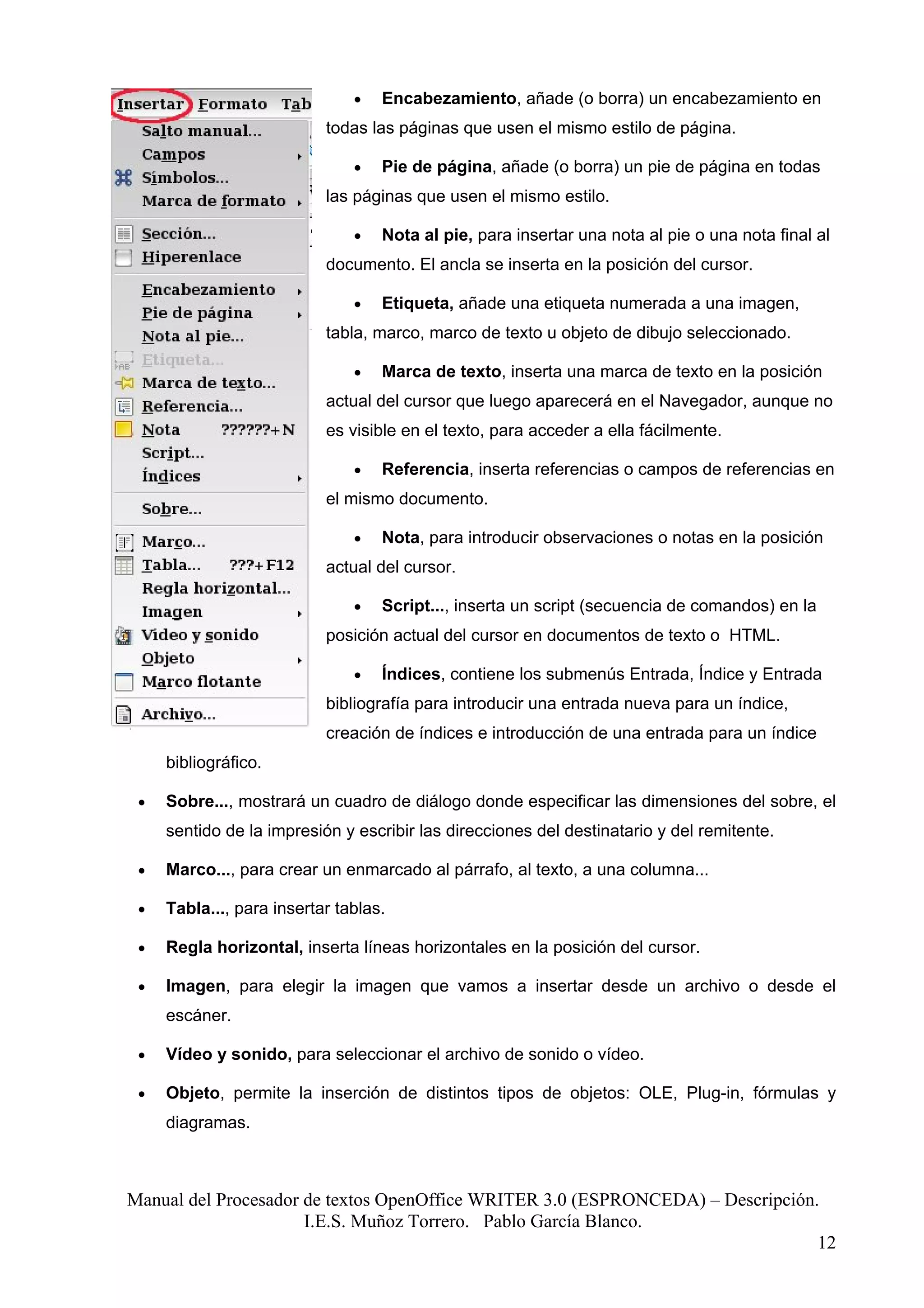 •   Encabezamiento, añade (o borra) un encabezamiento en
                           todas las páginas que usen el mismo estilo de página.

                               •   Pie de página, añade (o borra) un pie de página en todas
                           las páginas que usen el mismo estilo.

                               •   Nota al pie, para insertar una nota al pie o una nota final al
                           documento. El ancla se inserta en la posición del cursor.

                               •   Etiqueta, añade una etiqueta numerada a una imagen,
                           tabla, marco, marco de texto u objeto de dibujo seleccionado.

                               •   Marca de texto, inserta una marca de texto en la posición
                           actual del cursor que luego aparecerá en el Navegador, aunque no
                           es visible en el texto, para acceder a ella fácilmente.

                               •   Referencia, inserta referencias o campos de referencias en
                           el mismo documento.

                               •   Nota, para introducir observaciones o notas en la posición
                           actual del cursor.

                               •   Script..., inserta un script (secuencia de comandos) en la
                           posición actual del cursor en documentos de texto o HTML.

                               •   Índices, contiene los submenús Entrada, Índice y Entrada
                           bibliografía para introducir una entrada nueva para un índice,
                           creación de índices e introducción de una entrada para un índice
     bibliográfico.

 •   Sobre..., mostrará un cuadro de diálogo donde especificar las dimensiones del sobre, el
     sentido de la impresión y escribir las direcciones del destinatario y del remitente.

 •   Marco..., para crear un enmarcado al párrafo, al texto, a una columna...

 •   Tabla..., para insertar tablas.

 •   Regla horizontal, inserta líneas horizontales en la posición del cursor.

 •   Imagen, para elegir la imagen que vamos a insertar desde un archivo o desde el
     escáner.

 •   Vídeo y sonido, para seleccionar el archivo de sonido o vídeo.

 •   Objeto, permite la inserción de distintos tipos de objetos: OLE, Plug-in, fórmulas y
     diagramas.



Manual del Procesador de textos OpenOffice WRITER 3.0 (ESPRONCEDA) – Descripción.
                      I.E.S. Muñoz Torrero. Pablo García Blanco.
                                                                                 12
 