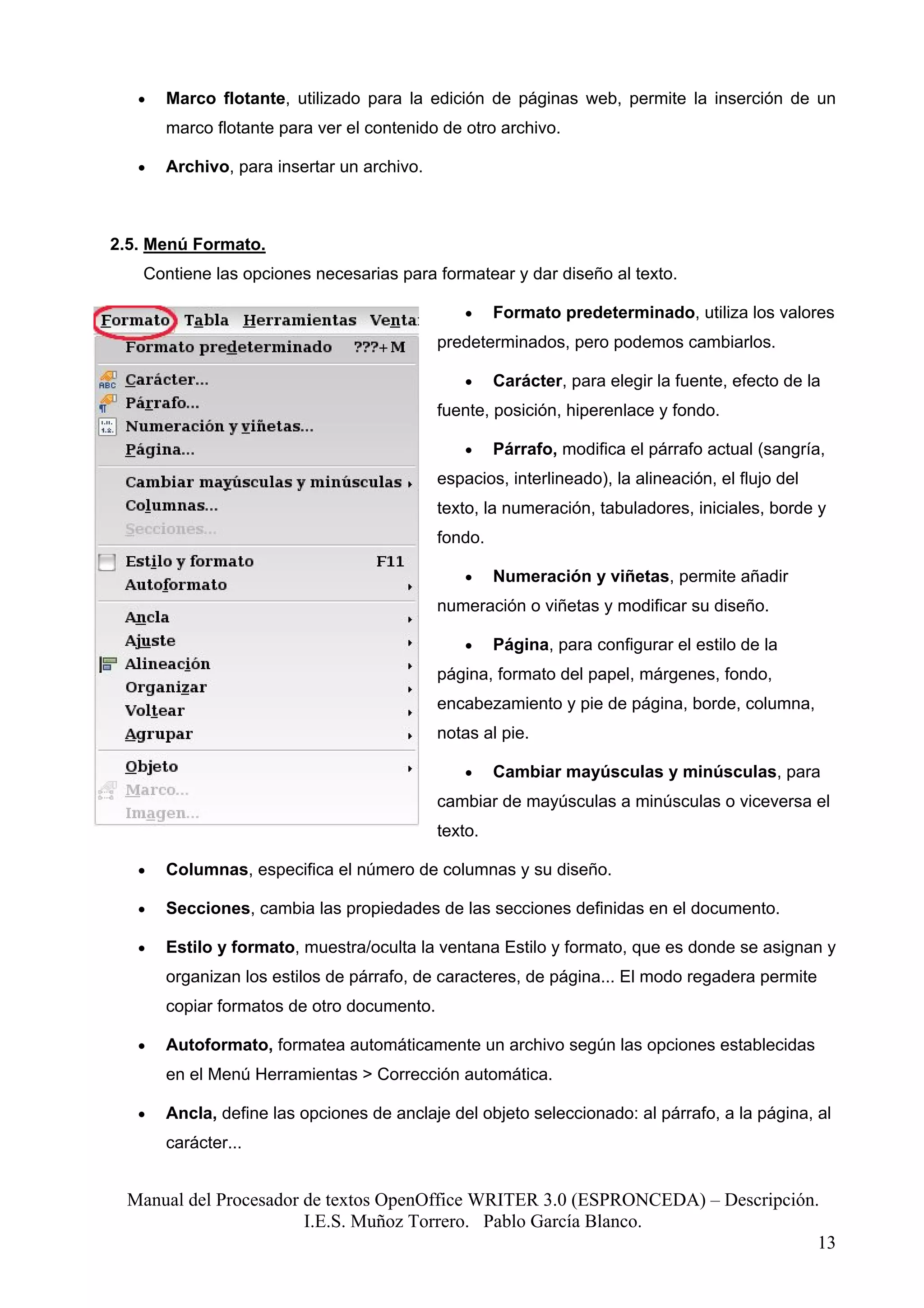 •   Marco flotante, utilizado para la edición de páginas web, permite la inserción de un
       marco flotante para ver el contenido de otro archivo.

   •   Archivo, para insertar un archivo.



2.5. Menú Formato.
   Contiene las opciones necesarias para formatear y dar diseño al texto.

                                                •    Formato predeterminado, utiliza los valores
                                            predeterminados, pero podemos cambiarlos.

                                                •    Carácter, para elegir la fuente, efecto de la
                                            fuente, posición, hiperenlace y fondo.

                                                •    Párrafo, modifica el párrafo actual (sangría,
                                            espacios, interlineado), la alineación, el flujo del
                                            texto, la numeración, tabuladores, iniciales, borde y
                                            fondo.

                                                •    Numeración y viñetas, permite añadir
                                            numeración o viñetas y modificar su diseño.

                                                •    Página, para configurar el estilo de la
                                            página, formato del papel, márgenes, fondo,
                                            encabezamiento y pie de página, borde, columna,
                                            notas al pie.

                                                •    Cambiar mayúsculas y minúsculas, para
                                            cambiar de mayúsculas a minúsculas o viceversa el
                                            texto.

   •   Columnas, especifica el número de columnas y su diseño.

   •   Secciones, cambia las propiedades de las secciones definidas en el documento.

   •   Estilo y formato, muestra/oculta la ventana Estilo y formato, que es donde se asignan y
       organizan los estilos de párrafo, de caracteres, de página... El modo regadera permite
       copiar formatos de otro documento.

   •   Autoformato, formatea automáticamente un archivo según las opciones establecidas
       en el Menú Herramientas > Corrección automática.

   •   Ancla, define las opciones de anclaje del objeto seleccionado: al párrafo, a la página, al
       carácter...


 Manual del Procesador de textos OpenOffice WRITER 3.0 (ESPRONCEDA) – Descripción.
                       I.E.S. Muñoz Torrero. Pablo García Blanco.
                                                                                  13
 