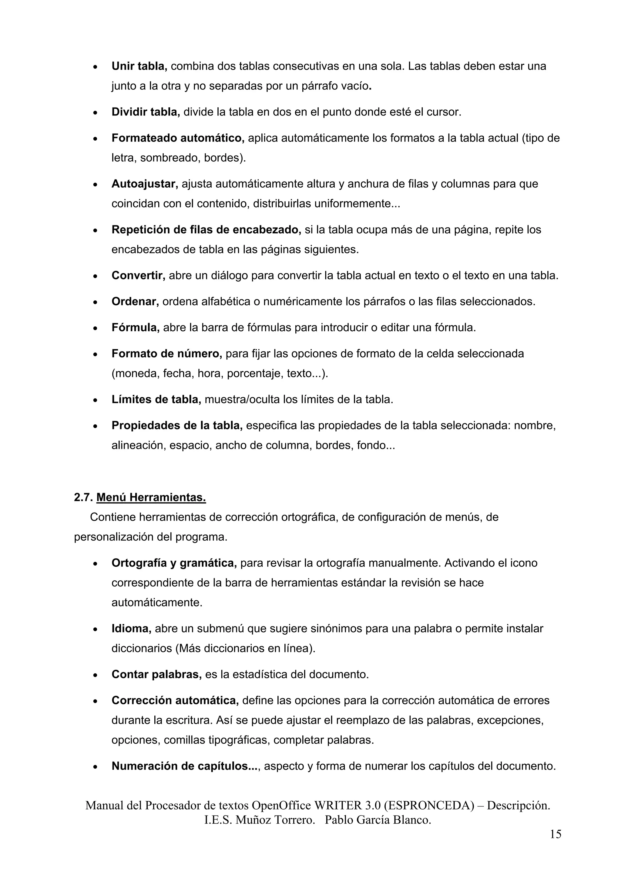 •   Unir tabla, combina dos tablas consecutivas en una sola. Las tablas deben estar una
       junto a la otra y no separadas por un párrafo vacío.

   •   Dividir tabla, divide la tabla en dos en el punto donde esté el cursor.

   •   Formateado automático, aplica automáticamente los formatos a la tabla actual (tipo de
       letra, sombreado, bordes).

   •   Autoajustar, ajusta automáticamente altura y anchura de filas y columnas para que
       coincidan con el contenido, distribuirlas uniformemente...

   •   Repetición de filas de encabezado, si la tabla ocupa más de una página, repite los
       encabezados de tabla en las páginas siguientes.

   •   Convertir, abre un diálogo para convertir la tabla actual en texto o el texto en una tabla.

   •   Ordenar, ordena alfabética o numéricamente los párrafos o las filas seleccionados.

   •   Fórmula, abre la barra de fórmulas para introducir o editar una fórmula.

   •   Formato de número, para fijar las opciones de formato de la celda seleccionada
       (moneda, fecha, hora, porcentaje, texto...).

   •   Límites de tabla, muestra/oculta los límites de la tabla.

   •   Propiedades de la tabla, especifica las propiedades de la tabla seleccionada: nombre,
       alineación, espacio, ancho de columna, bordes, fondo...



2.7. Menú Herramientas.
   Contiene herramientas de corrección ortográfica, de configuración de menús, de
personalización del programa.

   •   Ortografía y gramática, para revisar la ortografía manualmente. Activando el icono
       correspondiente de la barra de herramientas estándar la revisión se hace
       automáticamente.

   •   Idioma, abre un submenú que sugiere sinónimos para una palabra o permite instalar
       diccionarios (Más diccionarios en línea).

   •   Contar palabras, es la estadística del documento.

   •   Corrección automática, define las opciones para la corrección automática de errores
       durante la escritura. Así se puede ajustar el reemplazo de las palabras, excepciones,
       opciones, comillas tipográficas, completar palabras.

   •   Numeración de capítulos..., aspecto y forma de numerar los capítulos del documento.


  Manual del Procesador de textos OpenOffice WRITER 3.0 (ESPRONCEDA) – Descripción.
                        I.E.S. Muñoz Torrero. Pablo García Blanco.
                                                                                   15
 