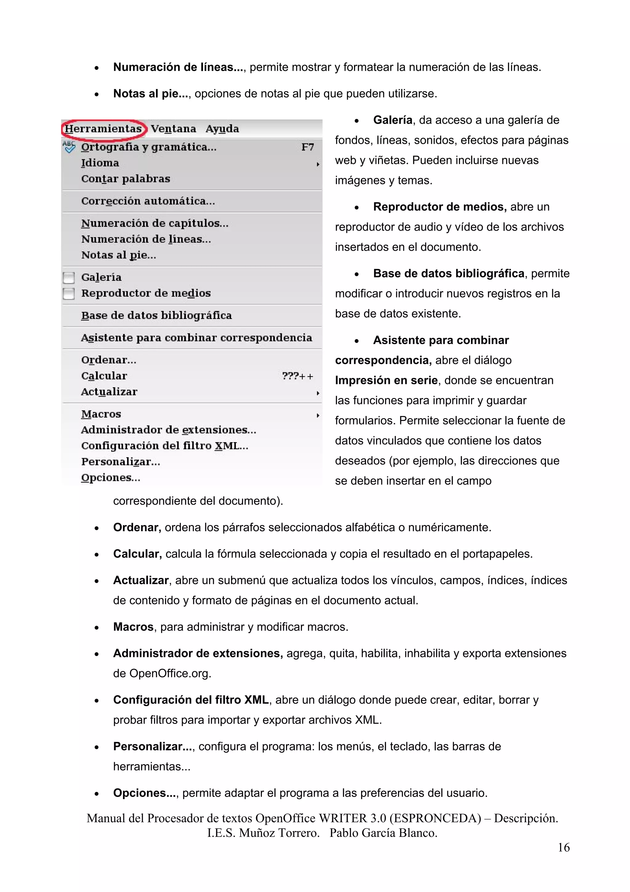 •   Numeración de líneas..., permite mostrar y formatear la numeración de las líneas.

 •   Notas al pie..., opciones de notas al pie que pueden utilizarse.

                                                    •   Galería, da acceso a una galería de
                                                fondos, líneas, sonidos, efectos para páginas
                                                web y viñetas. Pueden incluirse nuevas
                                                imágenes y temas.

                                                    •   Reproductor de medios, abre un
                                                reproductor de audio y vídeo de los archivos
                                                insertados en el documento.

                                                    •   Base de datos bibliográfica, permite
                                                modificar o introducir nuevos registros en la
                                                base de datos existente.

                                                    •   Asistente para combinar
                                                correspondencia, abre el diálogo
                                                Impresión en serie, donde se encuentran
                                                las funciones para imprimir y guardar
                                                formularios. Permite seleccionar la fuente de
                                                datos vinculados que contiene los datos
                                                deseados (por ejemplo, las direcciones que
                                                se deben insertar en el campo
     correspondiente del documento).

 •   Ordenar, ordena los párrafos seleccionados alfabética o numéricamente.

 •   Calcular, calcula la fórmula seleccionada y copia el resultado en el portapapeles.

 •   Actualizar, abre un submenú que actualiza todos los vínculos, campos, índices, índices
     de contenido y formato de páginas en el documento actual.

 •   Macros, para administrar y modificar macros.

 •   Administrador de extensiones, agrega, quita, habilita, inhabilita y exporta extensiones
     de OpenOffice.org.

 •   Configuración del filtro XML, abre un diálogo donde puede crear, editar, borrar y
     probar filtros para importar y exportar archivos XML.

 •   Personalizar..., configura el programa: los menús, el teclado, las barras de
     herramientas...

 •   Opciones..., permite adaptar el programa a las preferencias del usuario.

Manual del Procesador de textos OpenOffice WRITER 3.0 (ESPRONCEDA) – Descripción.
                      I.E.S. Muñoz Torrero. Pablo García Blanco.
                                                                                 16
 