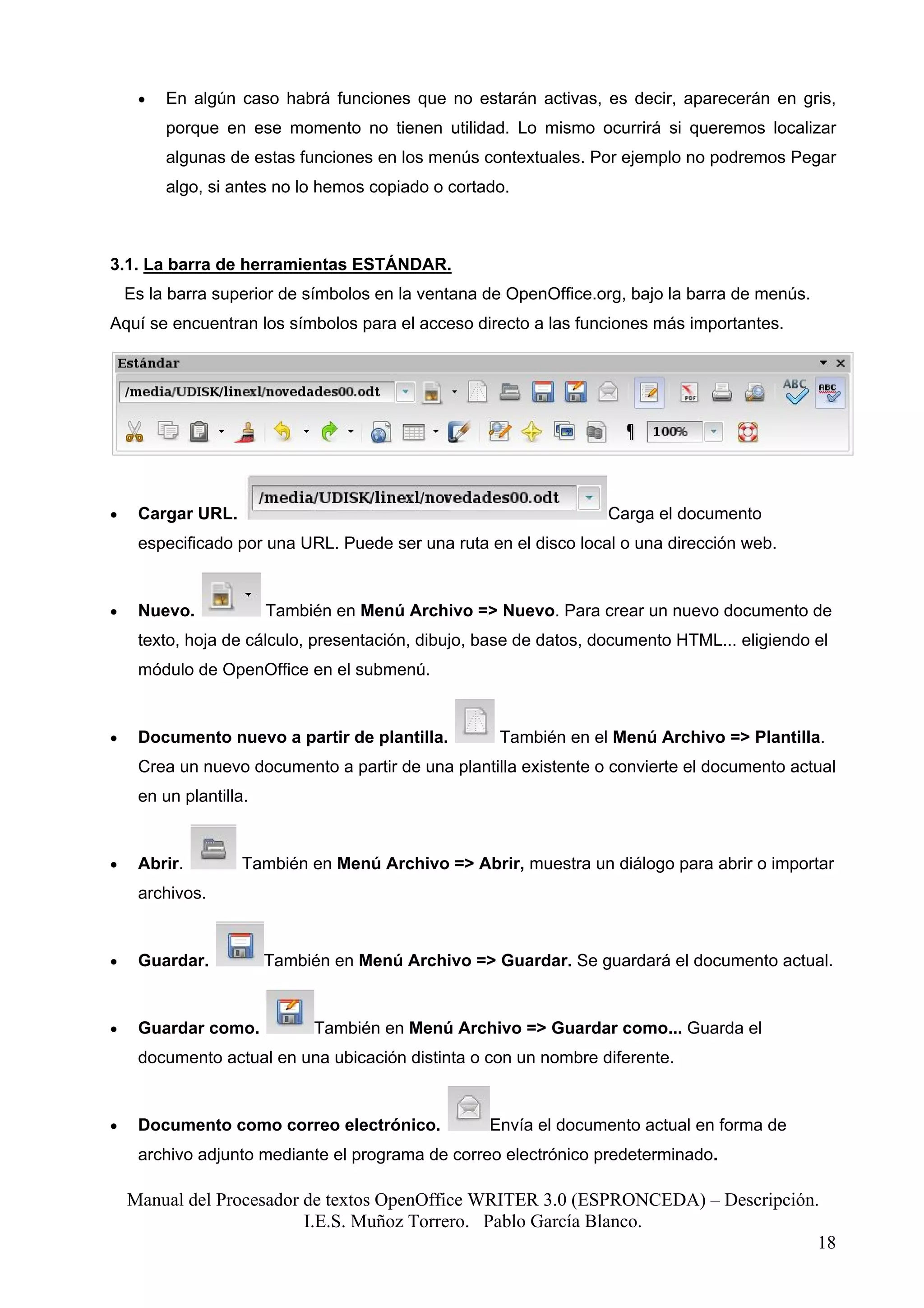 •   En algún caso habrá funciones que no estarán activas, es decir, aparecerán en gris,
         porque en ese momento no tienen utilidad. Lo mismo ocurrirá si queremos localizar
         algunas de estas funciones en los menús contextuales. Por ejemplo no podremos Pegar
         algo, si antes no lo hemos copiado o cortado.



3.1. La barra de herramientas ESTÁNDAR.
    Es la barra superior de símbolos en la ventana de OpenOffice.org, bajo la barra de menús.
Aquí se encuentran los símbolos para el acceso directo a las funciones más importantes.




•    Cargar URL.                                                  Carga el documento
     especificado por una URL. Puede ser una ruta en el disco local o una dirección web.


•    Nuevo.             También en Menú Archivo => Nuevo. Para crear un nuevo documento de
     texto, hoja de cálculo, presentación, dibujo, base de datos, documento HTML... eligiendo el
     módulo de OpenOffice en el submenú.


•    Documento nuevo a partir de plantilla.         También en el Menú Archivo => Plantilla.
     Crea un nuevo documento a partir de una plantilla existente o convierte el documento actual
     en un plantilla.


•    Abrir.         También en Menú Archivo => Abrir, muestra un diálogo para abrir o importar
     archivos.


•    Guardar.           También en Menú Archivo => Guardar. Se guardará el documento actual.


•    Guardar como.            También en Menú Archivo => Guardar como... Guarda el
     documento actual en una ubicación distinta o con un nombre diferente.


•    Documento como correo electrónico.            Envía el documento actual en forma de
     archivo adjunto mediante el programa de correo electrónico predeterminado.

    Manual del Procesador de textos OpenOffice WRITER 3.0 (ESPRONCEDA) – Descripción.
                          I.E.S. Muñoz Torrero. Pablo García Blanco.
                                                                                     18
 