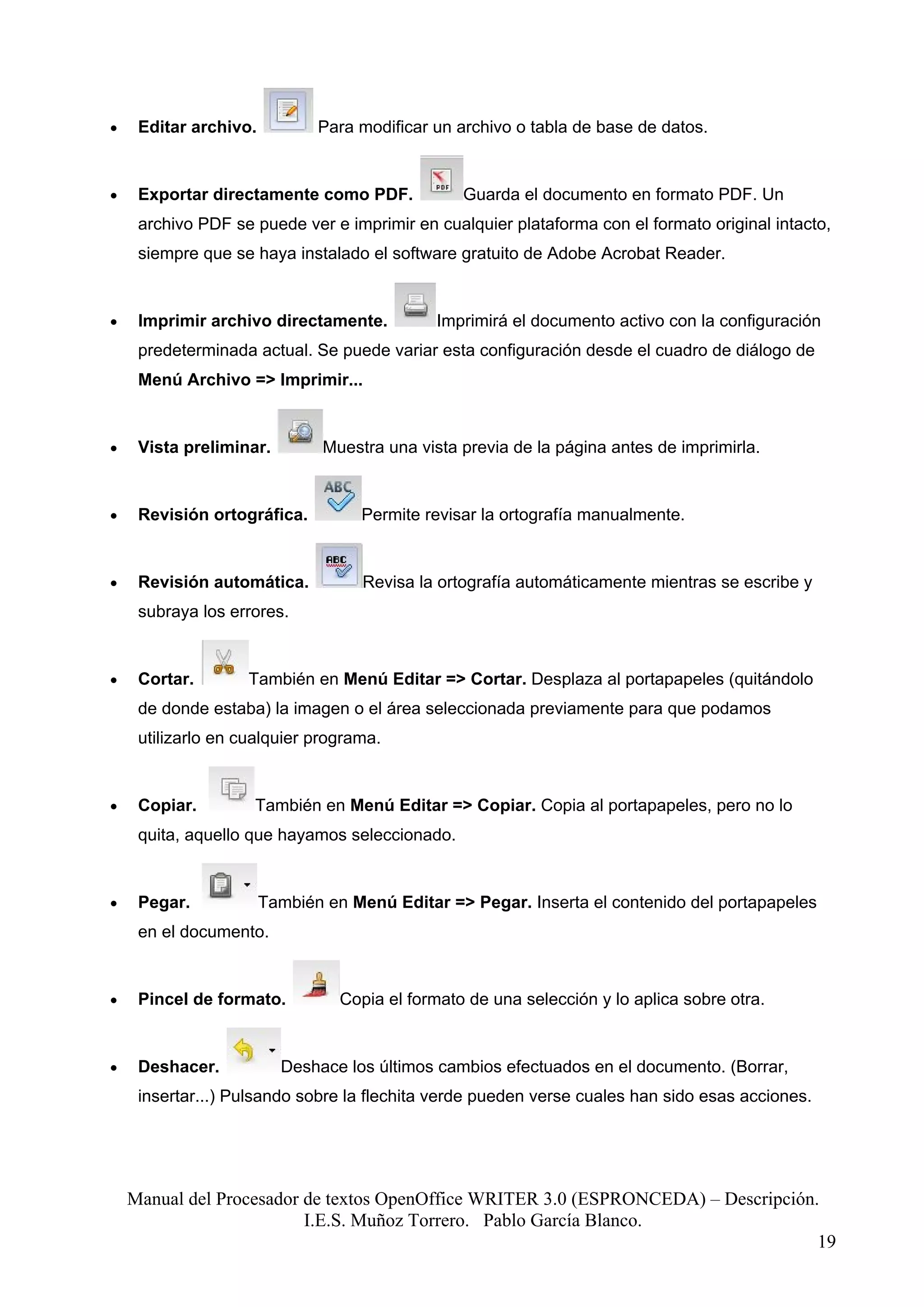 •    Editar archivo.          Para modificar un archivo o tabla de base de datos.


•    Exportar directamente como PDF.             Guarda el documento en formato PDF. Un
     archivo PDF se puede ver e imprimir en cualquier plataforma con el formato original intacto,
     siempre que se haya instalado el software gratuito de Adobe Acrobat Reader.


•    Imprimir archivo directamente.           Imprimirá el documento activo con la configuración
     predeterminada actual. Se puede variar esta configuración desde el cuadro de diálogo de
     Menú Archivo => Imprimir...


•    Vista preliminar.         Muestra una vista previa de la página antes de imprimirla.


•    Revisión ortográfica.          Permite revisar la ortografía manualmente.


•    Revisión automática.           Revisa la ortografía automáticamente mientras se escribe y
     subraya los errores.


•    Cortar.        También en Menú Editar => Cortar. Desplaza al portapapeles (quitándolo
     de donde estaba) la imagen o el área seleccionada previamente para que podamos
     utilizarlo en cualquier programa.


•    Copiar.        También en Menú Editar => Copiar. Copia al portapapeles, pero no lo
     quita, aquello que hayamos seleccionado.


•    Pegar.            También en Menú Editar => Pegar. Inserta el contenido del portapapeles
     en el documento.


•    Pincel de formato.          Copia el formato de una selección y lo aplica sobre otra.


•    Deshacer.           Deshace los últimos cambios efectuados en el documento. (Borrar,
     insertar...) Pulsando sobre la flechita verde pueden verse cuales han sido esas acciones.




    Manual del Procesador de textos OpenOffice WRITER 3.0 (ESPRONCEDA) – Descripción.
                          I.E.S. Muñoz Torrero. Pablo García Blanco.
                                                                                     19
 