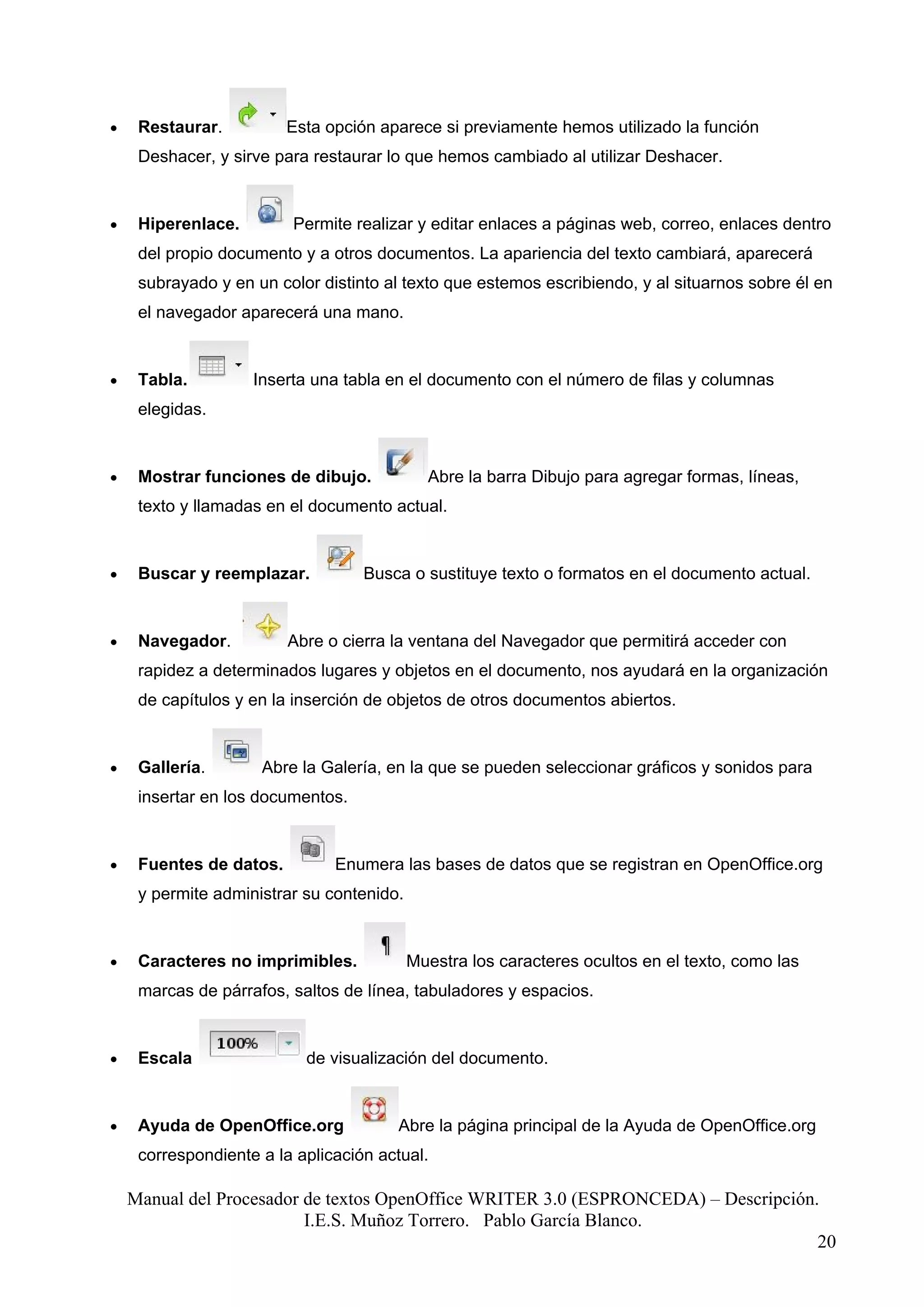 •    Restaurar.          Esta opción aparece si previamente hemos utilizado la función
     Deshacer, y sirve para restaurar lo que hemos cambiado al utilizar Deshacer.


•    Hiperenlace.        Permite realizar y editar enlaces a páginas web, correo, enlaces dentro
     del propio documento y a otros documentos. La apariencia del texto cambiará, aparecerá
     subrayado y en un color distinto al texto que estemos escribiendo, y al situarnos sobre él en
     el navegador aparecerá una mano.


•    Tabla.         Inserta una tabla en el documento con el número de filas y columnas
     elegidas.


•    Mostrar funciones de dibujo.            Abre la barra Dibujo para agregar formas, líneas,
     texto y llamadas en el documento actual.


•    Buscar y reemplazar.          Busca o sustituye texto o formatos en el documento actual.


•    Navegador.          Abre o cierra la ventana del Navegador que permitirá acceder con
     rapidez a determinados lugares y objetos en el documento, nos ayudará en la organización
     de capítulos y en la inserción de objetos de otros documentos abiertos.


•    Gallería.       Abre la Galería, en la que se pueden seleccionar gráficos y sonidos para
     insertar en los documentos.


•    Fuentes de datos.         Enumera las bases de datos que se registran en OpenOffice.org
     y permite administrar su contenido.


•    Caracteres no imprimibles.            Muestra los caracteres ocultos en el texto, como las
     marcas de párrafos, saltos de línea, tabuladores y espacios.


•    Escala                de visualización del documento.


•    Ayuda de OpenOffice.org           Abre la página principal de la Ayuda de OpenOffice.org
     correspondiente a la aplicación actual.

    Manual del Procesador de textos OpenOffice WRITER 3.0 (ESPRONCEDA) – Descripción.
                          I.E.S. Muñoz Torrero. Pablo García Blanco.
                                                                                     20
 