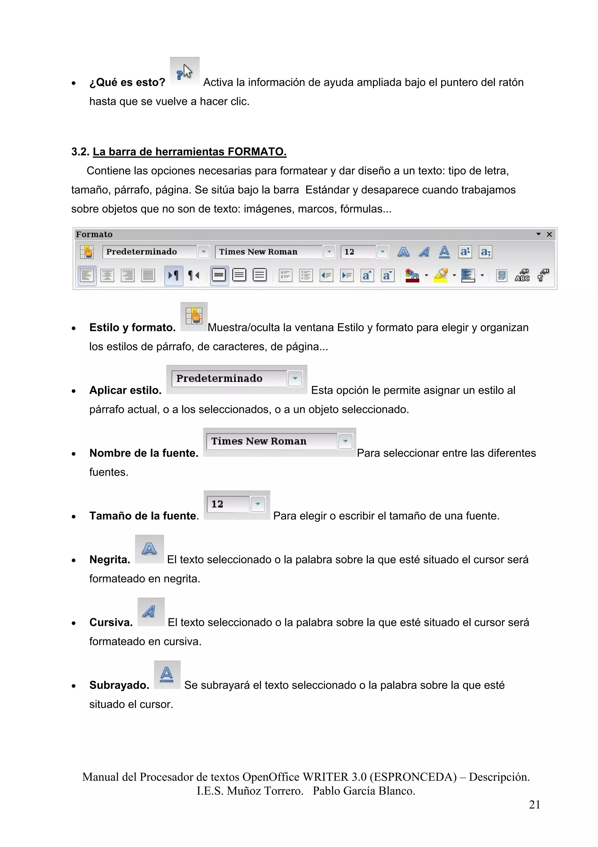 •    ¿Qué es esto?            Activa la información de ayuda ampliada bajo el puntero del ratón
     hasta que se vuelve a hacer clic.



3.2. La barra de herramientas FORMATO.
    Contiene las opciones necesarias para formatear y dar diseño a un texto: tipo de letra,
tamaño, párrafo, página. Se sitúa bajo la barra Estándar y desaparece cuando trabajamos
sobre objetos que no son de texto: imágenes, marcos, fórmulas...




•    Estilo y formato.         Muestra/oculta la ventana Estilo y formato para elegir y organizan
     los estilos de párrafo, de caracteres, de página...


•    Aplicar estilo.                                Esta opción le permite asignar un estilo al
     párrafo actual, o a los seleccionados, o a un objeto seleccionado.


•    Nombre de la fuente.                                     Para seleccionar entre las diferentes
     fuentes.


•    Tamaño de la fuente.                    Para elegir o escribir el tamaño de una fuente.


•    Negrita.          El texto seleccionado o la palabra sobre la que esté situado el cursor será
     formateado en negrita.


•    Cursiva.          El texto seleccionado o la palabra sobre la que esté situado el cursor será
     formateado en cursiva.


•    Subrayado.           Se subrayará el texto seleccionado o la palabra sobre la que esté
     situado el cursor.




    Manual del Procesador de textos OpenOffice WRITER 3.0 (ESPRONCEDA) – Descripción.
                          I.E.S. Muñoz Torrero. Pablo García Blanco.
                                                                                     21
 
