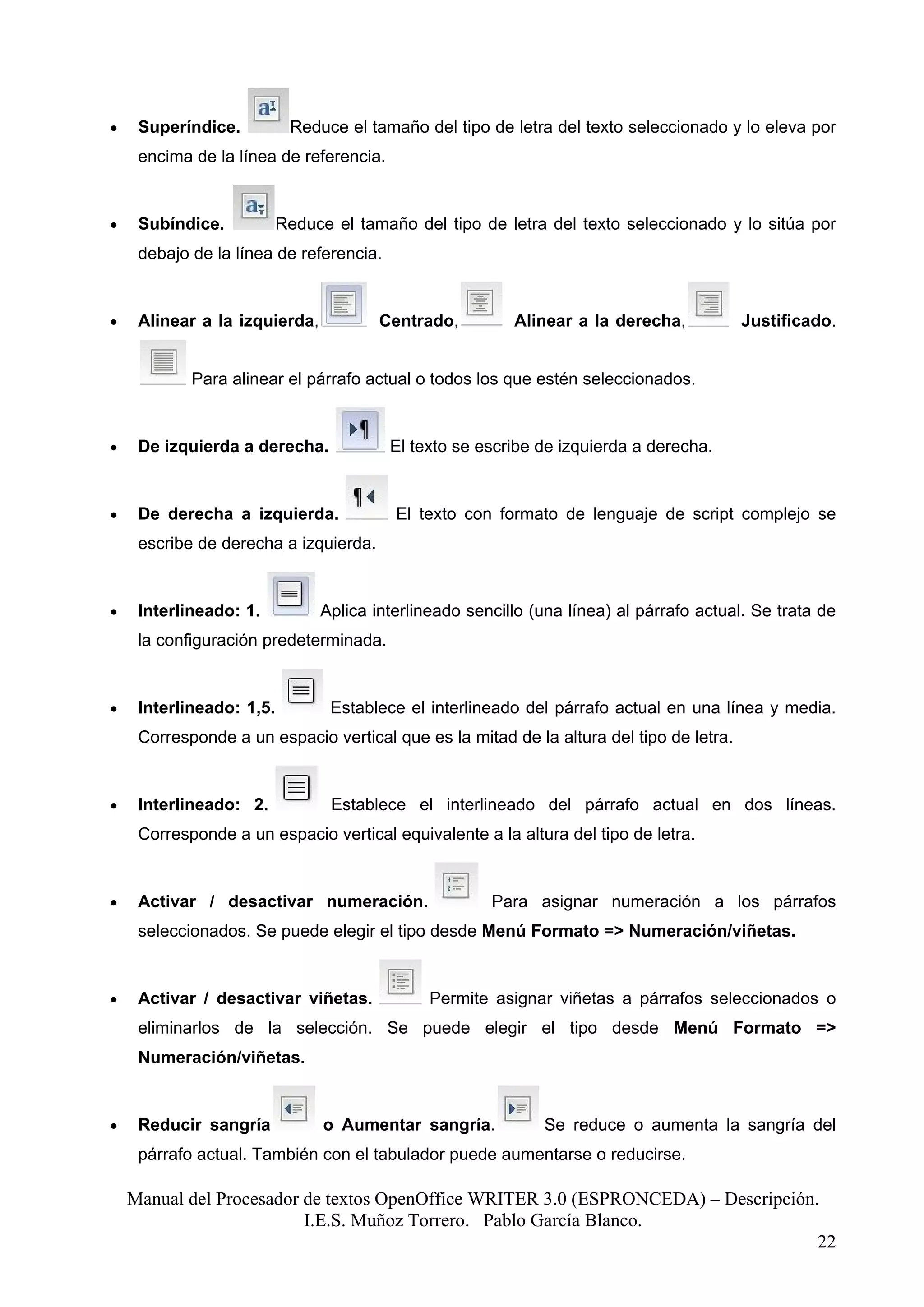 •    Superíndice.          Reduce el tamaño del tipo de letra del texto seleccionado y lo eleva por
     encima de la línea de referencia.


•    Subíndice.           Reduce el tamaño del tipo de letra del texto seleccionado y lo sitúa por
     debajo de la línea de referencia.


•    Alinear a la izquierda,           Centrado,         Alinear a la derecha,           Justificado.


            Para alinear el párrafo actual o todos los que estén seleccionados.


•    De izquierda a derecha.             El texto se escribe de izquierda a derecha.


•    De derecha a izquierda.             El texto con formato de lenguaje de script complejo se
     escribe de derecha a izquierda.


•    Interlineado: 1.          Aplica interlineado sencillo (una línea) al párrafo actual. Se trata de
     la configuración predeterminada.


•    Interlineado: 1,5.          Establece el interlineado del párrafo actual en una línea y media.
     Corresponde a un espacio vertical que es la mitad de la altura del tipo de letra.


•    Interlineado: 2.            Establece el interlineado del párrafo actual en dos líneas.
     Corresponde a un espacio vertical equivalente a la altura del tipo de letra.


•    Activar / desactivar numeración.                 Para asignar numeración a los párrafos
     seleccionados. Se puede elegir el tipo desde Menú Formato => Numeración/viñetas.


•    Activar / desactivar viñetas.            Permite asignar viñetas a párrafos seleccionados o
     eliminarlos de la selección. Se puede elegir el tipo desde Menú Formato =>
     Numeración/viñetas.


•    Reducir sangría            o Aumentar sangría.          Se reduce o aumenta la sangría del
     párrafo actual. También con el tabulador puede aumentarse o reducirse.

    Manual del Procesador de textos OpenOffice WRITER 3.0 (ESPRONCEDA) – Descripción.
                          I.E.S. Muñoz Torrero. Pablo García Blanco.
                                                                                     22
 