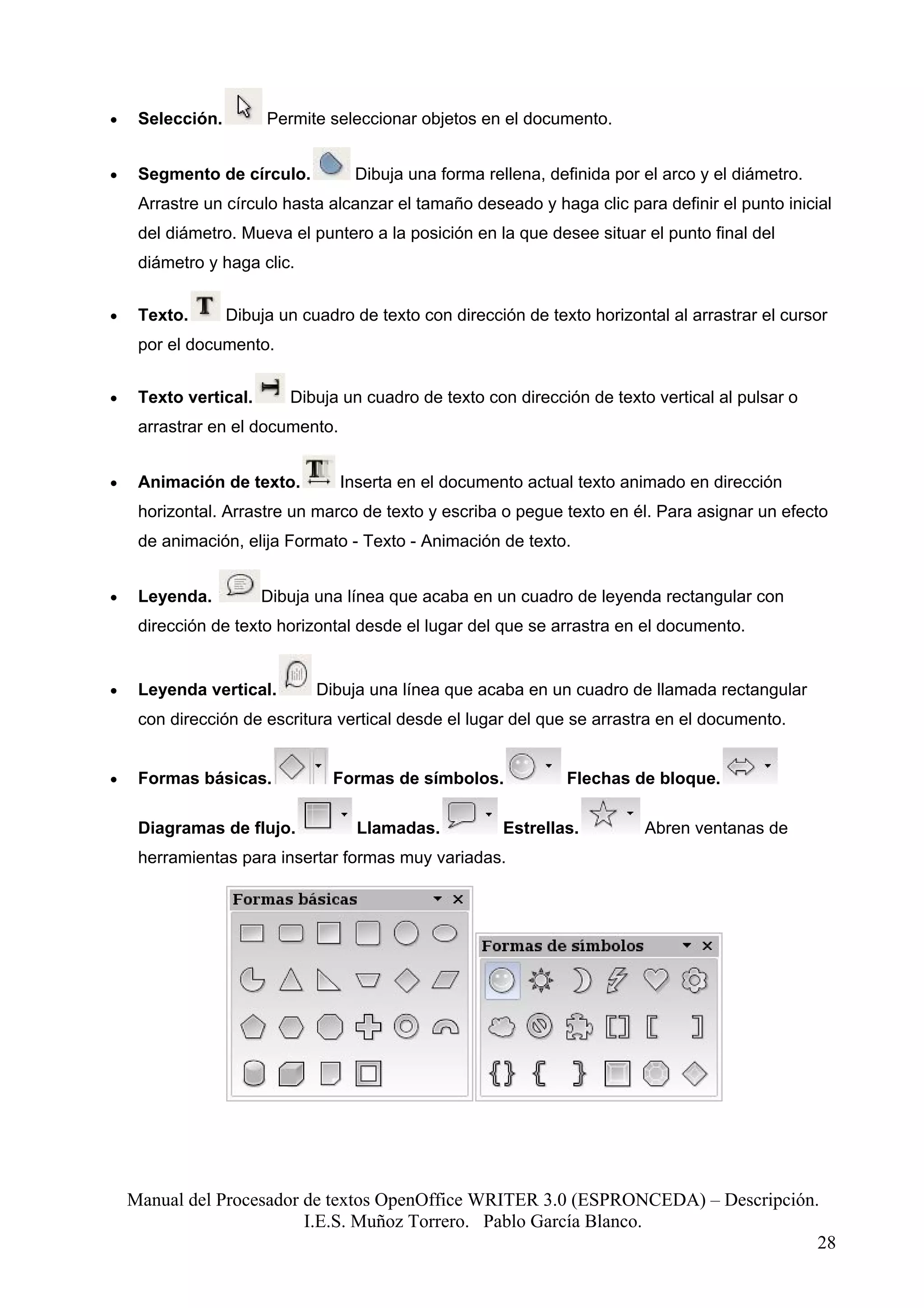 •    Selección.        Permite seleccionar objetos en el documento.


•    Segmento de círculo.          Dibuja una forma rellena, definida por el arco y el diámetro.
     Arrastre un círculo hasta alcanzar el tamaño deseado y haga clic para definir el punto inicial
     del diámetro. Mueva el puntero a la posición en la que desee situar el punto final del
     diámetro y haga clic.


•    Texto.       Dibuja un cuadro de texto con dirección de texto horizontal al arrastrar el cursor
     por el documento.


•    Texto vertical.      Dibuja un cuadro de texto con dirección de texto vertical al pulsar o
     arrastrar en el documento.


•    Animación de texto.          Inserta en el documento actual texto animado en dirección
     horizontal. Arrastre un marco de texto y escriba o pegue texto en él. Para asignar un efecto
     de animación, elija Formato - Texto - Animación de texto.


•    Leyenda.          Dibuja una línea que acaba en un cuadro de leyenda rectangular con
     dirección de texto horizontal desde el lugar del que se arrastra en el documento.


•    Leyenda vertical.        Dibuja una línea que acaba en un cuadro de llamada rectangular
     con dirección de escritura vertical desde el lugar del que se arrastra en el documento.


•    Formas básicas.            Formas de símbolos.             Flechas de bloque.

     Diagramas de flujo.            Llamadas.          Estrellas.          Abren ventanas de
     herramientas para insertar formas muy variadas.




    Manual del Procesador de textos OpenOffice WRITER 3.0 (ESPRONCEDA) – Descripción.
                          I.E.S. Muñoz Torrero. Pablo García Blanco.
                                                                                     28
 
