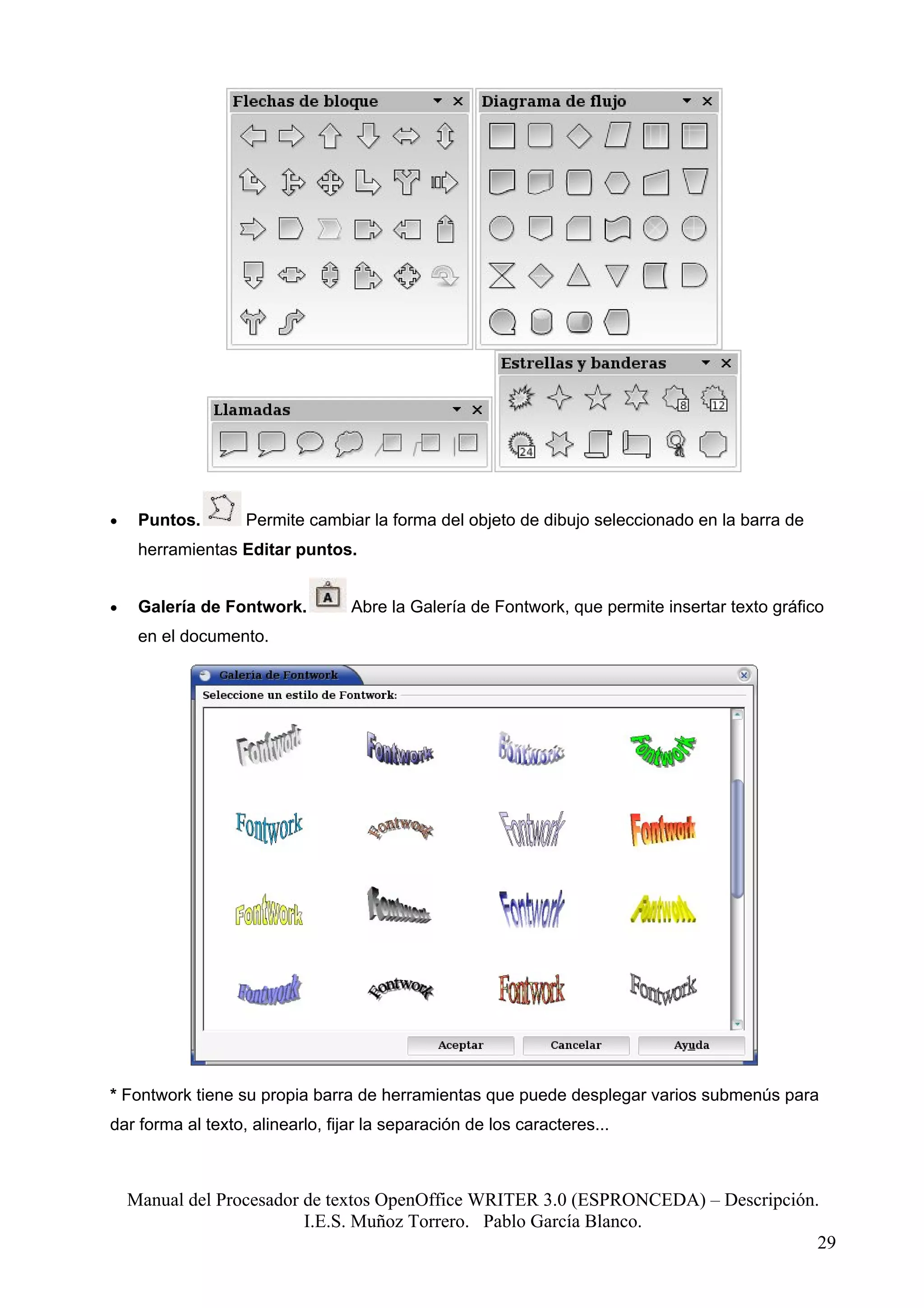 •    Puntos.       Permite cambiar la forma del objeto de dibujo seleccionado en la barra de
     herramientas Editar puntos.


•    Galería de Fontwork.         Abre la Galería de Fontwork, que permite insertar texto gráfico
     en el documento.




* Fontwork tiene su propia barra de herramientas que puede desplegar varios submenús para
dar forma al texto, alinearlo, fijar la separación de los caracteres...



    Manual del Procesador de textos OpenOffice WRITER 3.0 (ESPRONCEDA) – Descripción.
                          I.E.S. Muñoz Torrero. Pablo García Blanco.
                                                                                     29
 