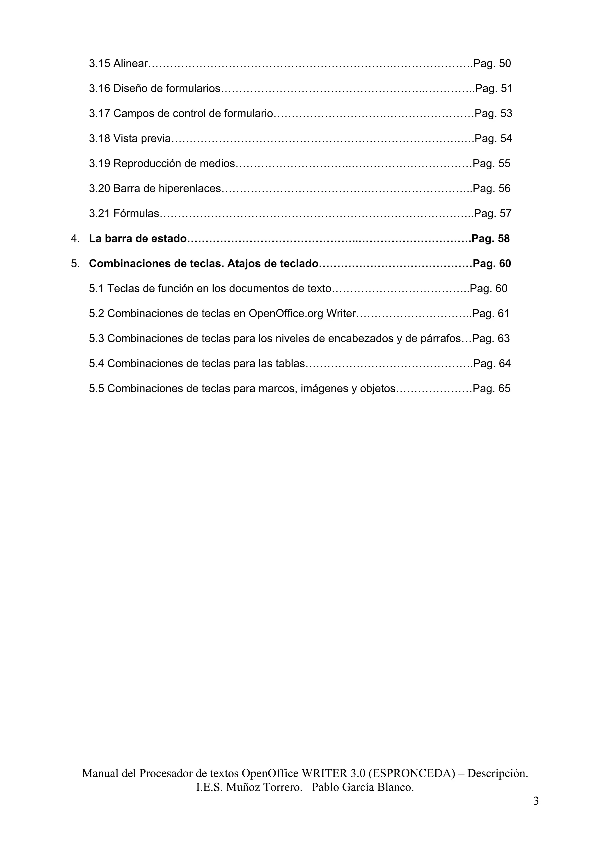 3.15 Alinear………………………………………………………….………………….Pag. 50

  3.16 Diseño de formularios………………………………………………..…………..Pag. 51

  3.17 Campos de control de formulario………………………….……………………Pag. 53

  3.18 Vista previa…………………………………………………………………….….Pag. 54

  3.19 Reproducción de medios…………………………..……………………………Pag. 55

  3.20 Barra de hiperenlaces………………………………….………………………..Pag. 56

  3.21 Fórmulas…………………………………………………………………………..Pag. 57

4. La barra de estado………………………………………..………………………….Pag. 58

5. Combinaciones de teclas. Atajos de teclado……………………………………Pag. 60

  5.1 Teclas de función en los documentos de texto………………………………..Pag. 60

  5.2 Combinaciones de teclas en OpenOffice.org Writer…………………………..Pag. 61

  5.3 Combinaciones de teclas para los niveles de encabezados y de párrafos…Pag. 63

  5.4 Combinaciones de teclas para las tablas……………………………………….Pag. 64

  5.5 Combinaciones de teclas para marcos, imágenes y objetos…………………Pag. 65




 Manual del Procesador de textos OpenOffice WRITER 3.0 (ESPRONCEDA) – Descripción.
                       I.E.S. Muñoz Torrero. Pablo García Blanco.
                                                                                      3
 