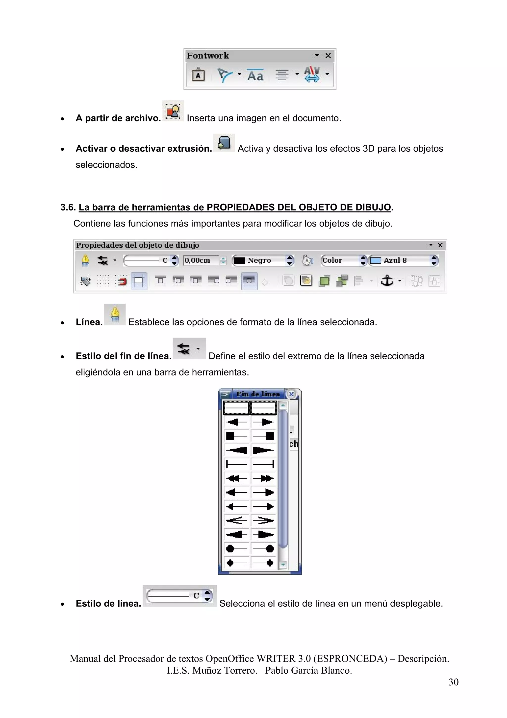 •    A partir de archivo.       Inserta una imagen en el documento.


•    Activar o desactivar extrusión.        Activa y desactiva los efectos 3D para los objetos
     seleccionados.



3.6. La barra de herramientas de PROPIEDADES DEL OBJETO DE DIBUJO.
    Contiene las funciones más importantes para modificar los objetos de dibujo.




•    Línea.       Establece las opciones de formato de la línea seleccionada.


•    Estilo del fin de línea.        Define el estilo del extremo de la línea seleccionada
     eligiéndola en una barra de herramientas.




•    Estilo de línea.                  Selecciona el estilo de línea en un menú desplegable.




    Manual del Procesador de textos OpenOffice WRITER 3.0 (ESPRONCEDA) – Descripción.
                          I.E.S. Muñoz Torrero. Pablo García Blanco.
                                                                                     30
 