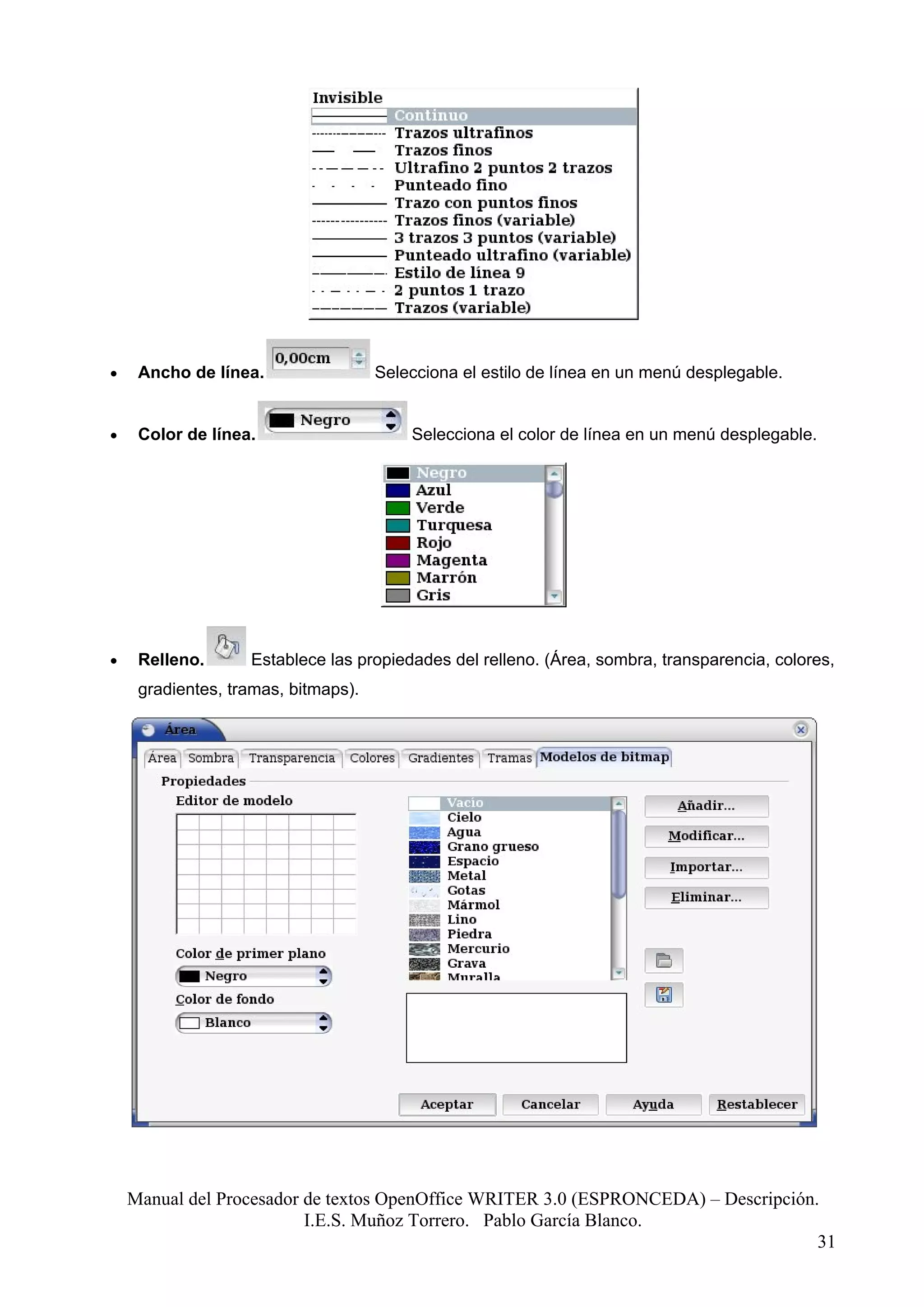 •    Ancho de línea.                 Selecciona el estilo de línea en un menú desplegable.


•    Color de línea.                     Selecciona el color de línea en un menú desplegable.




•    Relleno.      Establece las propiedades del relleno. (Área, sombra, transparencia, colores,
     gradientes, tramas, bitmaps).




    Manual del Procesador de textos OpenOffice WRITER 3.0 (ESPRONCEDA) – Descripción.
                          I.E.S. Muñoz Torrero. Pablo García Blanco.
                                                                                     31
 