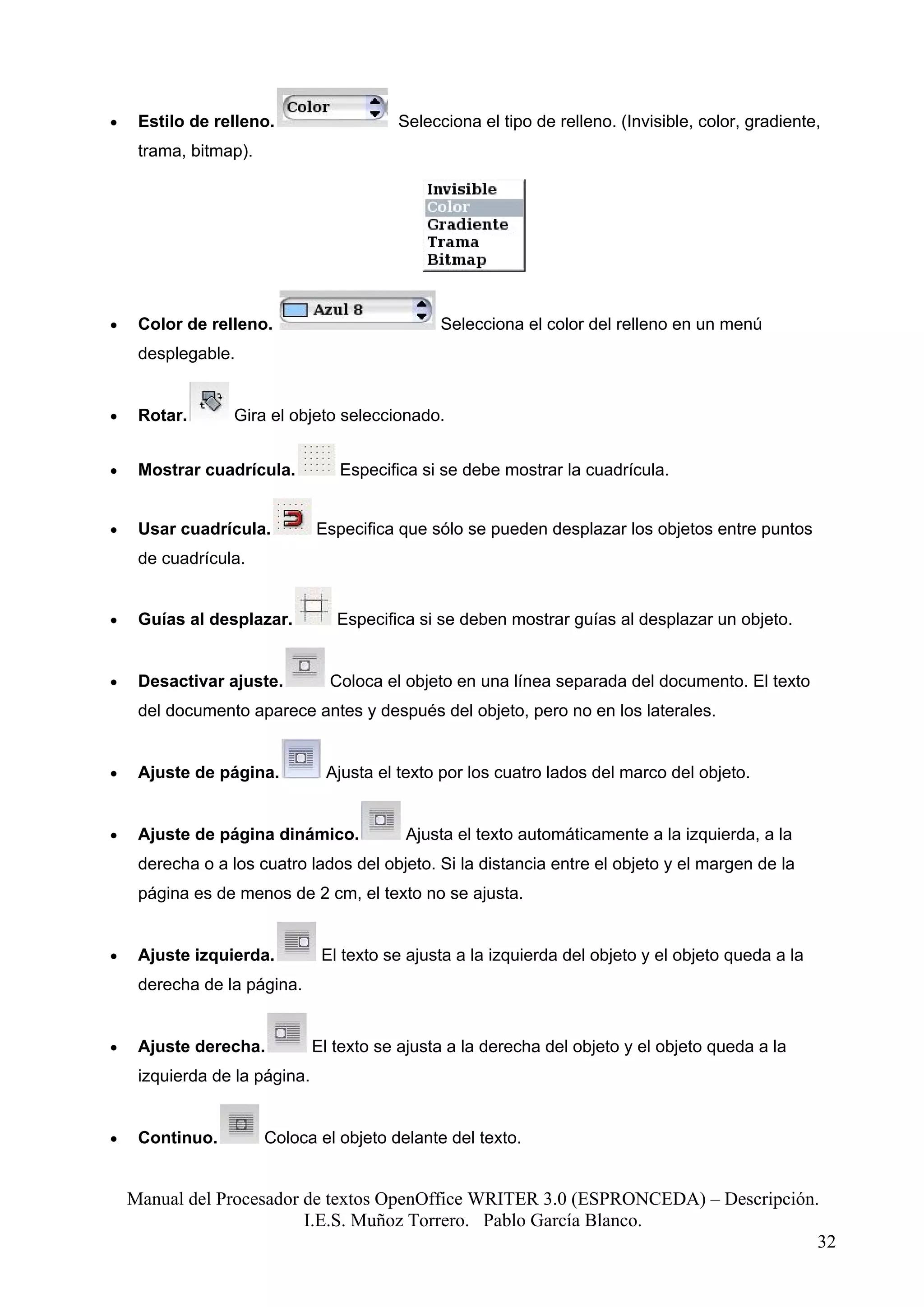 •    Estilo de relleno.                   Selecciona el tipo de relleno. (Invisible, color, gradiente,
     trama, bitmap).




•    Color de relleno.                          Selecciona el color del relleno en un menú
     desplegable.


•    Rotar.       Gira el objeto seleccionado.


•    Mostrar cuadrícula.          Especifica si se debe mostrar la cuadrícula.


•    Usar cuadrícula.          Especifica que sólo se pueden desplazar los objetos entre puntos
     de cuadrícula.


•    Guías al desplazar.          Especifica si se deben mostrar guías al desplazar un objeto.


•    Desactivar ajuste.          Coloca el objeto en una línea separada del documento. El texto
     del documento aparece antes y después del objeto, pero no en los laterales.


•    Ajuste de página.          Ajusta el texto por los cuatro lados del marco del objeto.


•    Ajuste de página dinámico.            Ajusta el texto automáticamente a la izquierda, a la
     derecha o a los cuatro lados del objeto. Si la distancia entre el objeto y el margen de la
     página es de menos de 2 cm, el texto no se ajusta.


•    Ajuste izquierda.          El texto se ajusta a la izquierda del objeto y el objeto queda a la
     derecha de la página.


•    Ajuste derecha.           El texto se ajusta a la derecha del objeto y el objeto queda a la
     izquierda de la página.


•    Continuo.         Coloca el objeto delante del texto.


    Manual del Procesador de textos OpenOffice WRITER 3.0 (ESPRONCEDA) – Descripción.
                          I.E.S. Muñoz Torrero. Pablo García Blanco.
                                                                                     32
 