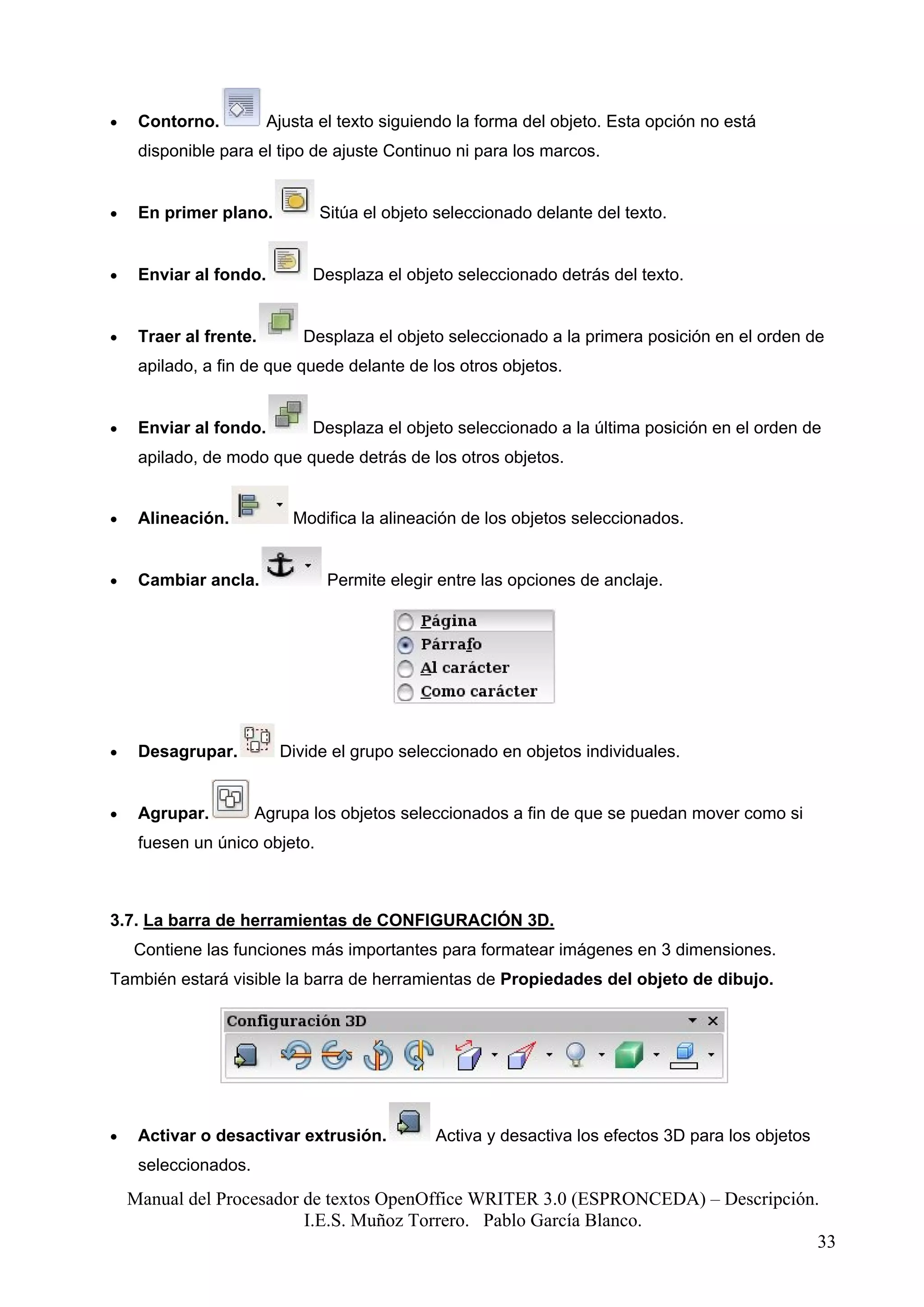 •    Contorno.          Ajusta el texto siguiendo la forma del objeto. Esta opción no está
     disponible para el tipo de ajuste Continuo ni para los marcos.


•    En primer plano.          Sitúa el objeto seleccionado delante del texto.


•    Enviar al fondo.         Desplaza el objeto seleccionado detrás del texto.


•    Traer al frente.       Desplaza el objeto seleccionado a la primera posición en el orden de
     apilado, a fin de que quede delante de los otros objetos.


•    Enviar al fondo.         Desplaza el objeto seleccionado a la última posición en el orden de
     apilado, de modo que quede detrás de los otros objetos.


•    Alineación.           Modifica la alineación de los objetos seleccionados.


•    Cambiar ancla.             Permite elegir entre las opciones de anclaje.




•    Desagrupar.         Divide el grupo seleccionado en objetos individuales.


•    Agrupar.         Agrupa los objetos seleccionados a fin de que se puedan mover como si
     fuesen un único objeto.



3.7. La barra de herramientas de CONFIGURACIÓN 3D.
    Contiene las funciones más importantes para formatear imágenes en 3 dimensiones.
También estará visible la barra de herramientas de Propiedades del objeto de dibujo.




•    Activar o desactivar extrusión.          Activa y desactiva los efectos 3D para los objetos
     seleccionados.
    Manual del Procesador de textos OpenOffice WRITER 3.0 (ESPRONCEDA) – Descripción.
                          I.E.S. Muñoz Torrero. Pablo García Blanco.
                                                                                     33
 