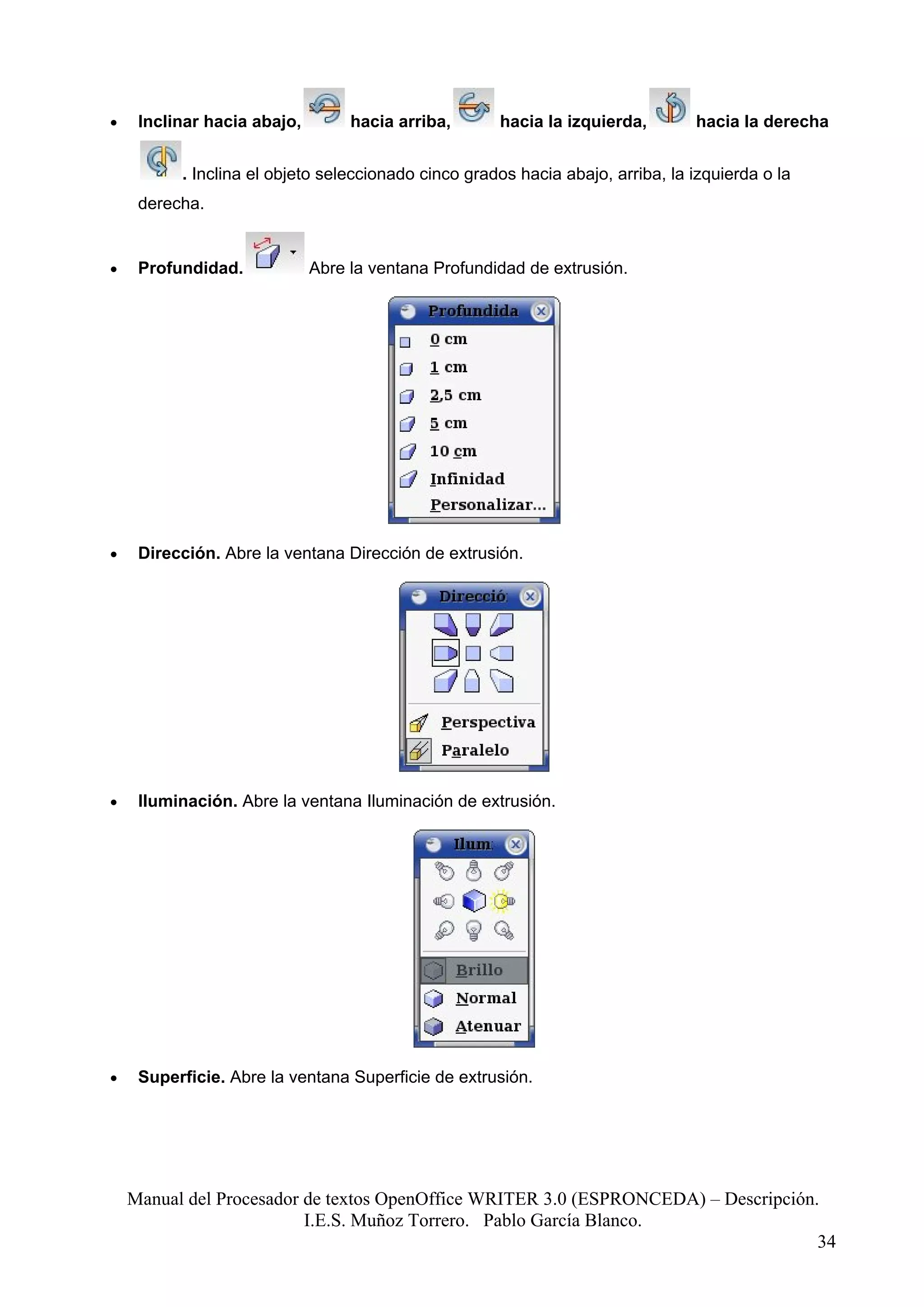 •    Inclinar hacia abajo,        hacia arriba,      hacia la izquierda,        hacia la derecha


          . Inclina el objeto seleccionado cinco grados hacia abajo, arriba, la izquierda o la
     derecha.


•    Profundidad.            Abre la ventana Profundidad de extrusión.




•    Dirección. Abre la ventana Dirección de extrusión.




•    Iluminación. Abre la ventana Iluminación de extrusión.




•    Superficie. Abre la ventana Superficie de extrusión.




    Manual del Procesador de textos OpenOffice WRITER 3.0 (ESPRONCEDA) – Descripción.
                          I.E.S. Muñoz Torrero. Pablo García Blanco.
                                                                                     34
 