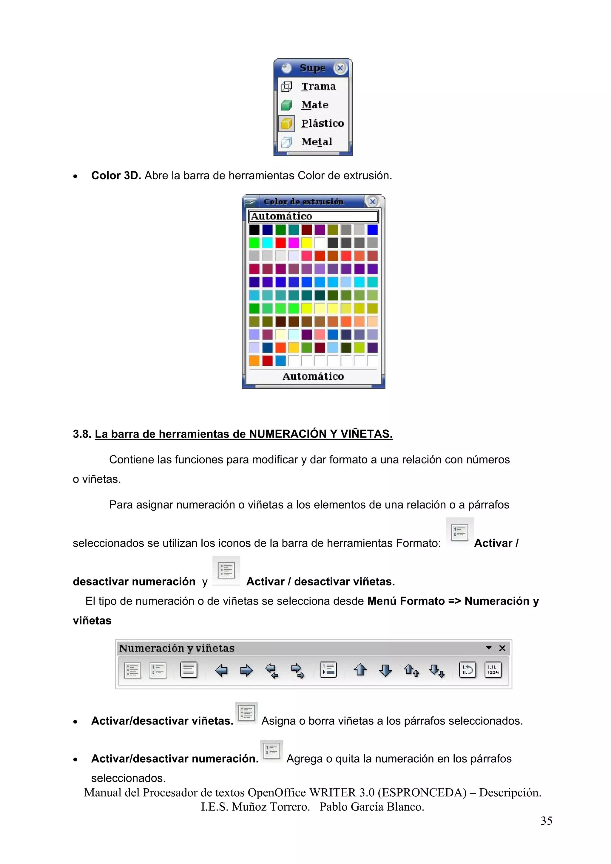 •    Color 3D. Abre la barra de herramientas Color de extrusión.




3.8. La barra de herramientas de NUMERACIÓN Y VIÑETAS.

        Contiene las funciones para modificar y dar formato a una relación con números
o viñetas.

        Para asignar numeración o viñetas a los elementos de una relación o a párrafos


seleccionados se utilizan los iconos de la barra de herramientas Formato:       Activar /


desactivar numeración y            Activar / desactivar viñetas.
    El tipo de numeración o de viñetas se selecciona desde Menú Formato => Numeración y
viñetas




•    Activar/desactivar viñetas.      Asigna o borra viñetas a los párrafos seleccionados.


•    Activar/desactivar numeración.        Agrega o quita la numeración en los párrafos
     seleccionados.
    Manual del Procesador de textos OpenOffice WRITER 3.0 (ESPRONCEDA) – Descripción.
                          I.E.S. Muñoz Torrero. Pablo García Blanco.
                                                                                     35
 